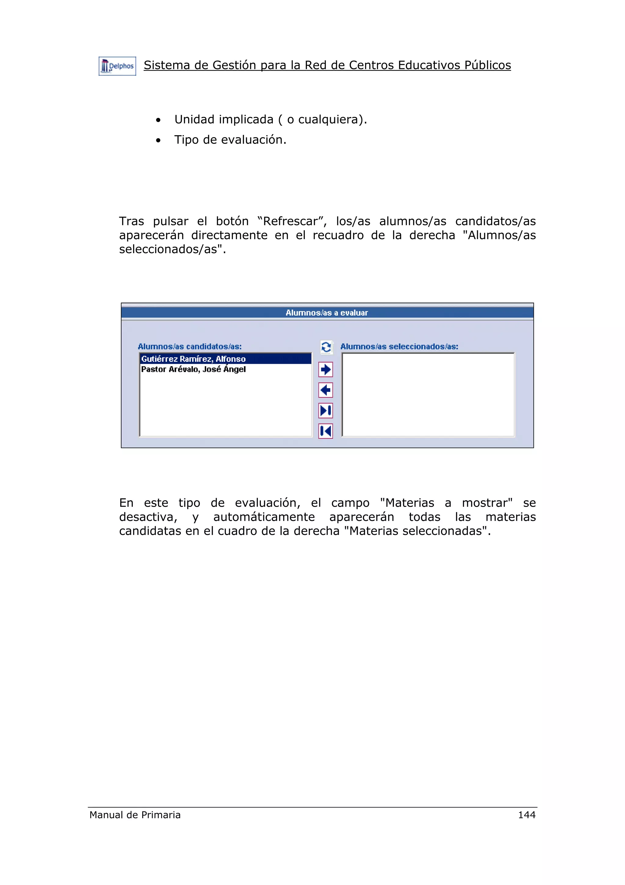 Sistema de Gestión para la Red de Centros Educativos Públicos
Manual de Primaria 144
• Unidad implicada ( o cualquiera).
• Tipo de evaluación.
Tras pulsar el botón “Refrescar”, los/as alumnos/as candidatos/as
aparecerán directamente en el recuadro de la derecha "Alumnos/as
seleccionados/as".
En este tipo de evaluación, el campo "Materias a mostrar" se
desactiva, y automáticamente aparecerán todas las materias
candidatas en el cuadro de la derecha "Materias seleccionadas".
 