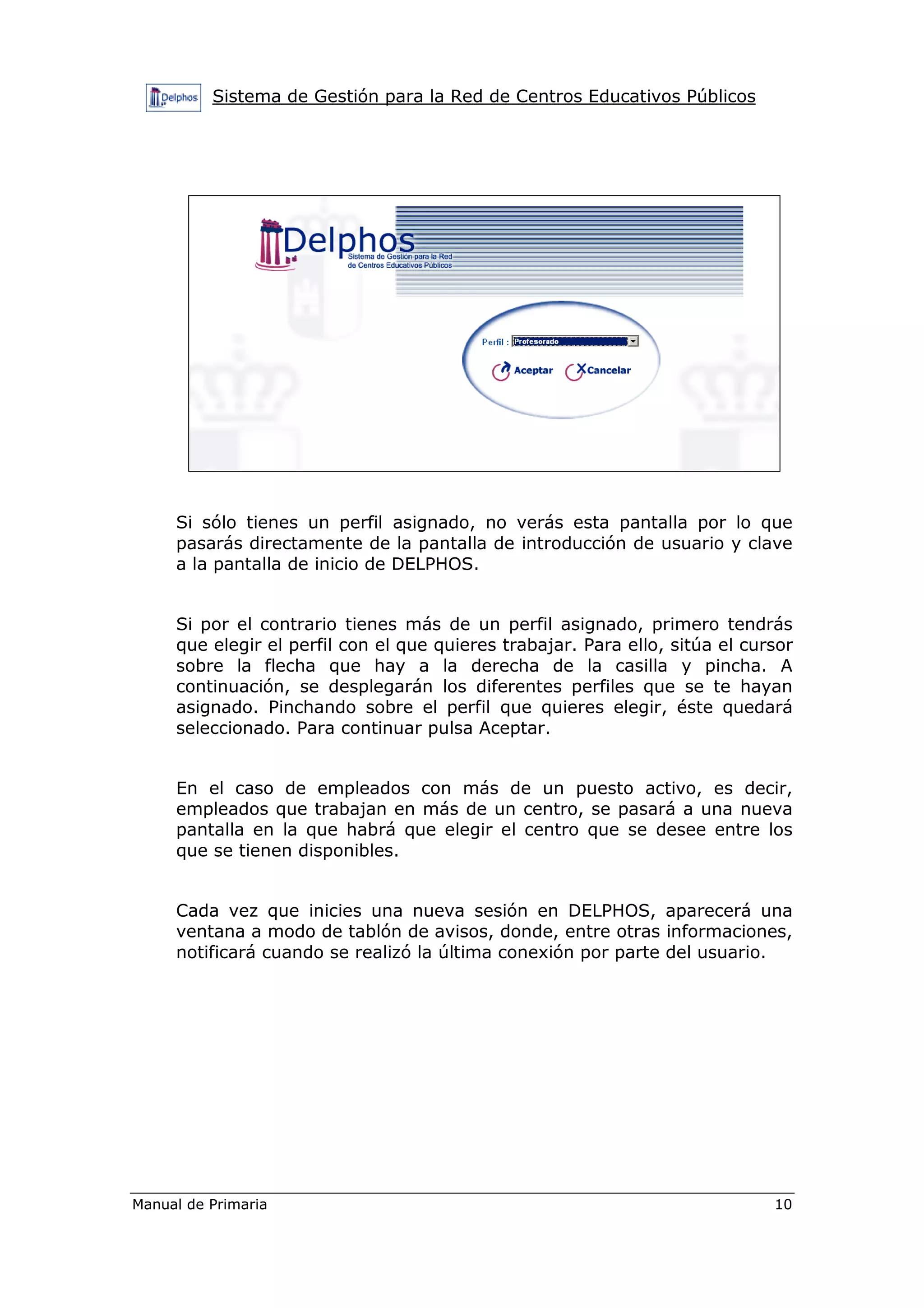 Sistema de Gestión para la Red de Centros Educativos Públicos
Manual de Primaria 10
Si sólo tienes un perfil asignado, no verás esta pantalla por lo que
pasarás directamente de la pantalla de introducción de usuario y clave
a la pantalla de inicio de DELPHOS.
Si por el contrario tienes más de un perfil asignado, primero tendrás
que elegir el perfil con el que quieres trabajar. Para ello, sitúa el cursor
sobre la flecha que hay a la derecha de la casilla y pincha. A
continuación, se desplegarán los diferentes perfiles que se te hayan
asignado. Pinchando sobre el perfil que quieres elegir, éste quedará
seleccionado. Para continuar pulsa Aceptar.
En el caso de empleados con más de un puesto activo, es decir,
empleados que trabajan en más de un centro, se pasará a una nueva
pantalla en la que habrá que elegir el centro que se desee entre los
que se tienen disponibles.
Cada vez que inicies una nueva sesión en DELPHOS, aparecerá una
ventana a modo de tablón de avisos, donde, entre otras informaciones,
notificará cuando se realizó la última conexión por parte del usuario.
 