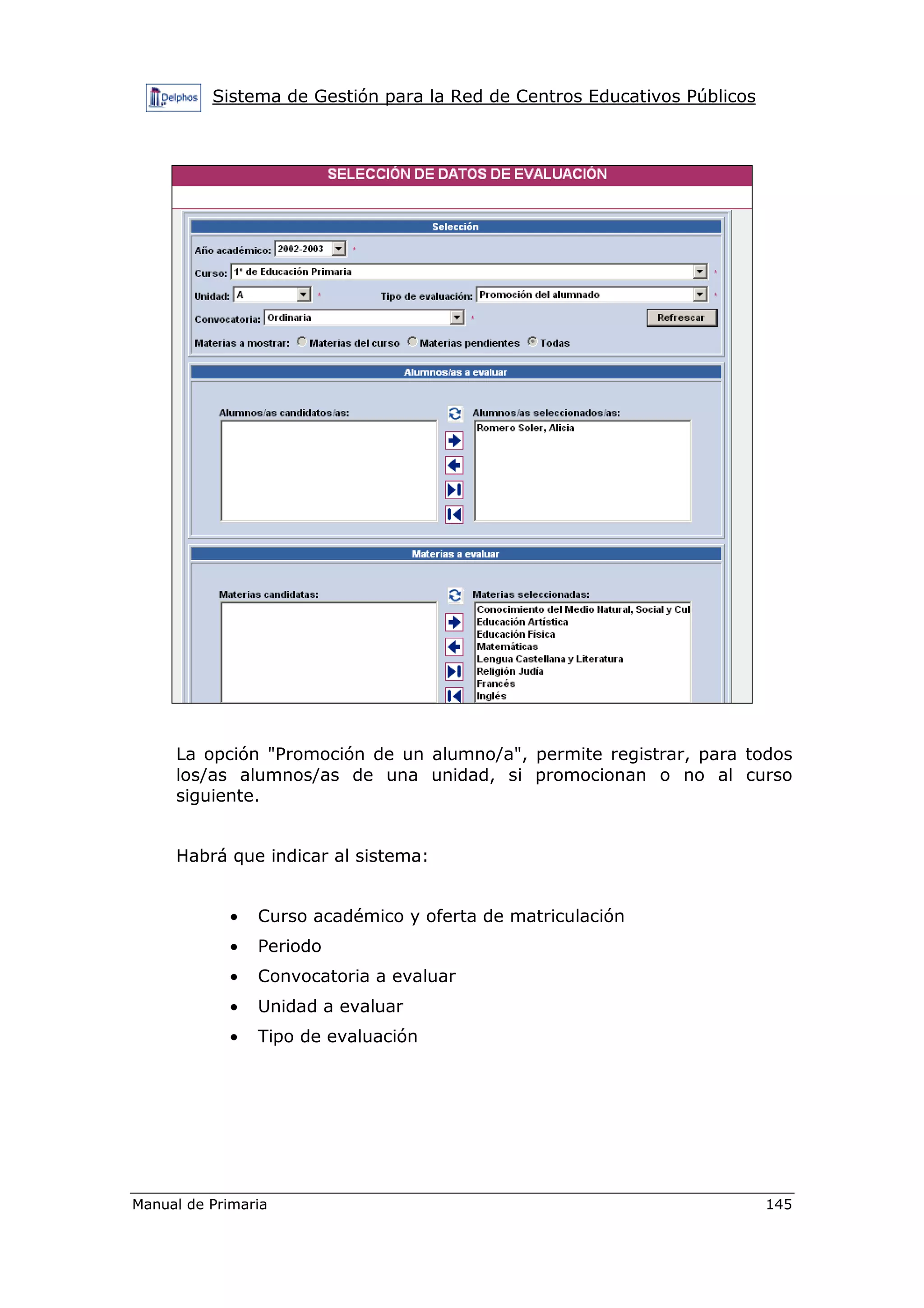 Sistema de Gestión para la Red de Centros Educativos Públicos
Manual de Primaria 145
La opción "Promoción de un alumno/a", permite registrar, para todos
los/as alumnos/as de una unidad, si promocionan o no al curso
siguiente.
Habrá que indicar al sistema:
• Curso académico y oferta de matriculación
• Periodo
• Convocatoria a evaluar
• Unidad a evaluar
• Tipo de evaluación
 
