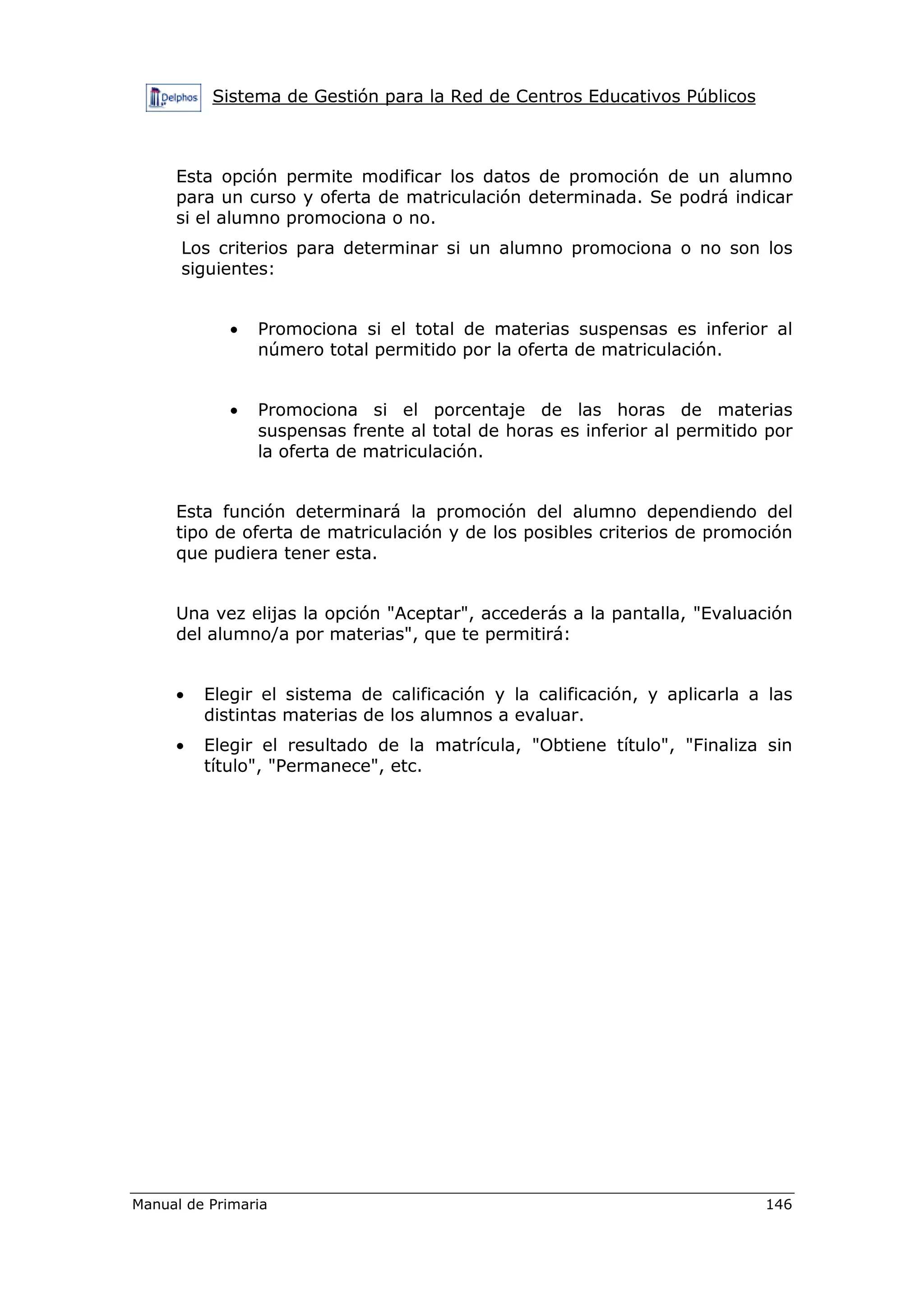Sistema de Gestión para la Red de Centros Educativos Públicos
Manual de Primaria 146
Esta opción permite modificar los datos de promoción de un alumno
para un curso y oferta de matriculación determinada. Se podrá indicar
si el alumno promociona o no.
Los criterios para determinar si un alumno promociona o no son los
siguientes:
• Promociona si el total de materias suspensas es inferior al
número total permitido por la oferta de matriculación.
• Promociona si el porcentaje de las horas de materias
suspensas frente al total de horas es inferior al permitido por
la oferta de matriculación.
Esta función determinará la promoción del alumno dependiendo del
tipo de oferta de matriculación y de los posibles criterios de promoción
que pudiera tener esta.
Una vez elijas la opción "Aceptar", accederás a la pantalla, "Evaluación
del alumno/a por materias", que te permitirá:
• Elegir el sistema de calificación y la calificación, y aplicarla a las
distintas materias de los alumnos a evaluar.
• Elegir el resultado de la matrícula, "Obtiene título", "Finaliza sin
título", "Permanece", etc.
 