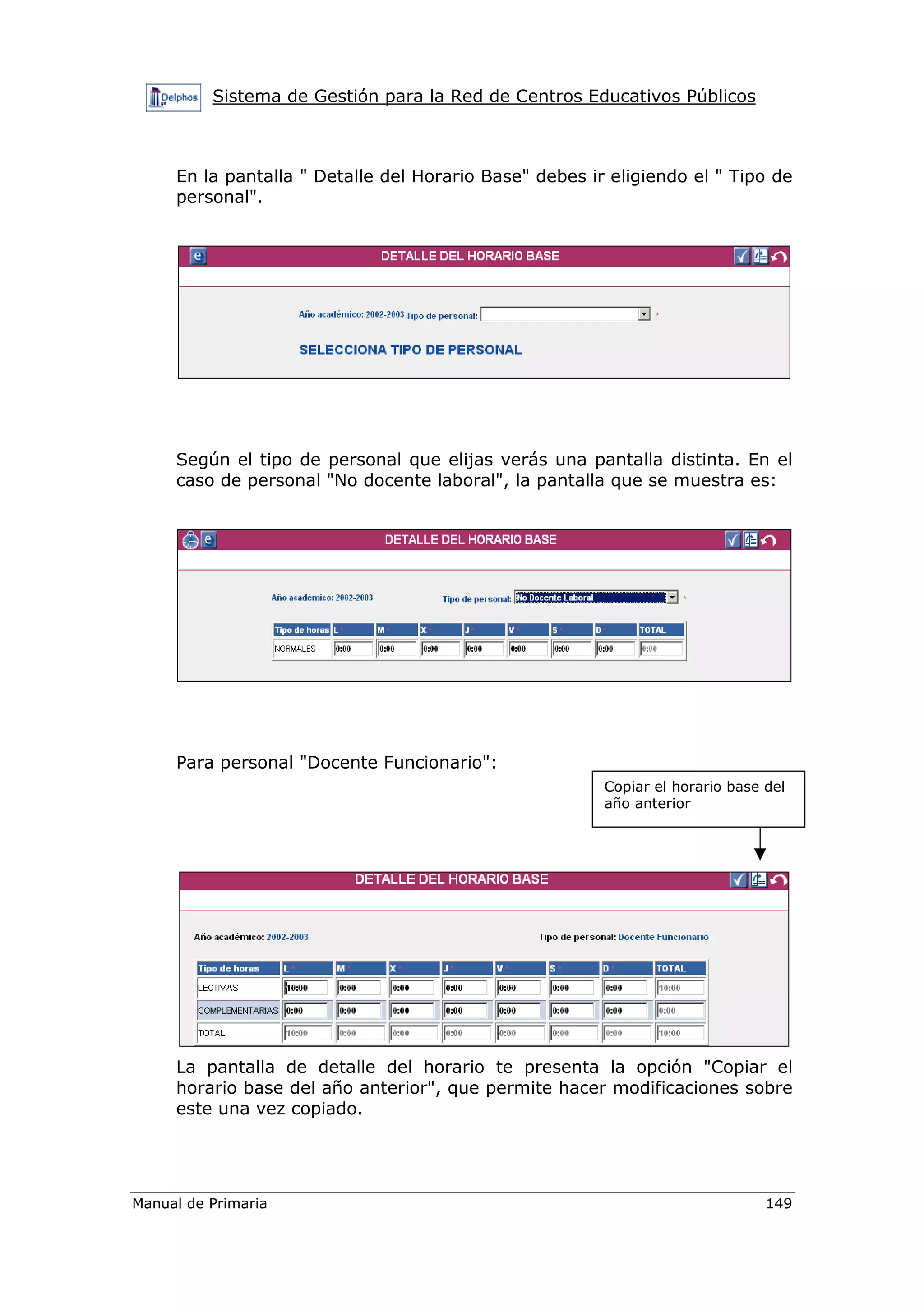 Sistema de Gestión para la Red de Centros Educativos Públicos
Manual de Primaria 149
En la pantalla " Detalle del Horario Base" debes ir eligiendo el " Tipo de
personal".
Según el tipo de personal que elijas verás una pantalla distinta. En el
caso de personal "No docente laboral", la pantalla que se muestra es:
Para personal "Docente Funcionario":
La pantalla de detalle del horario te presenta la opción "Copiar el
horario base del año anterior", que permite hacer modificaciones sobre
este una vez copiado.
Copiar el horario base del
año anterior
 