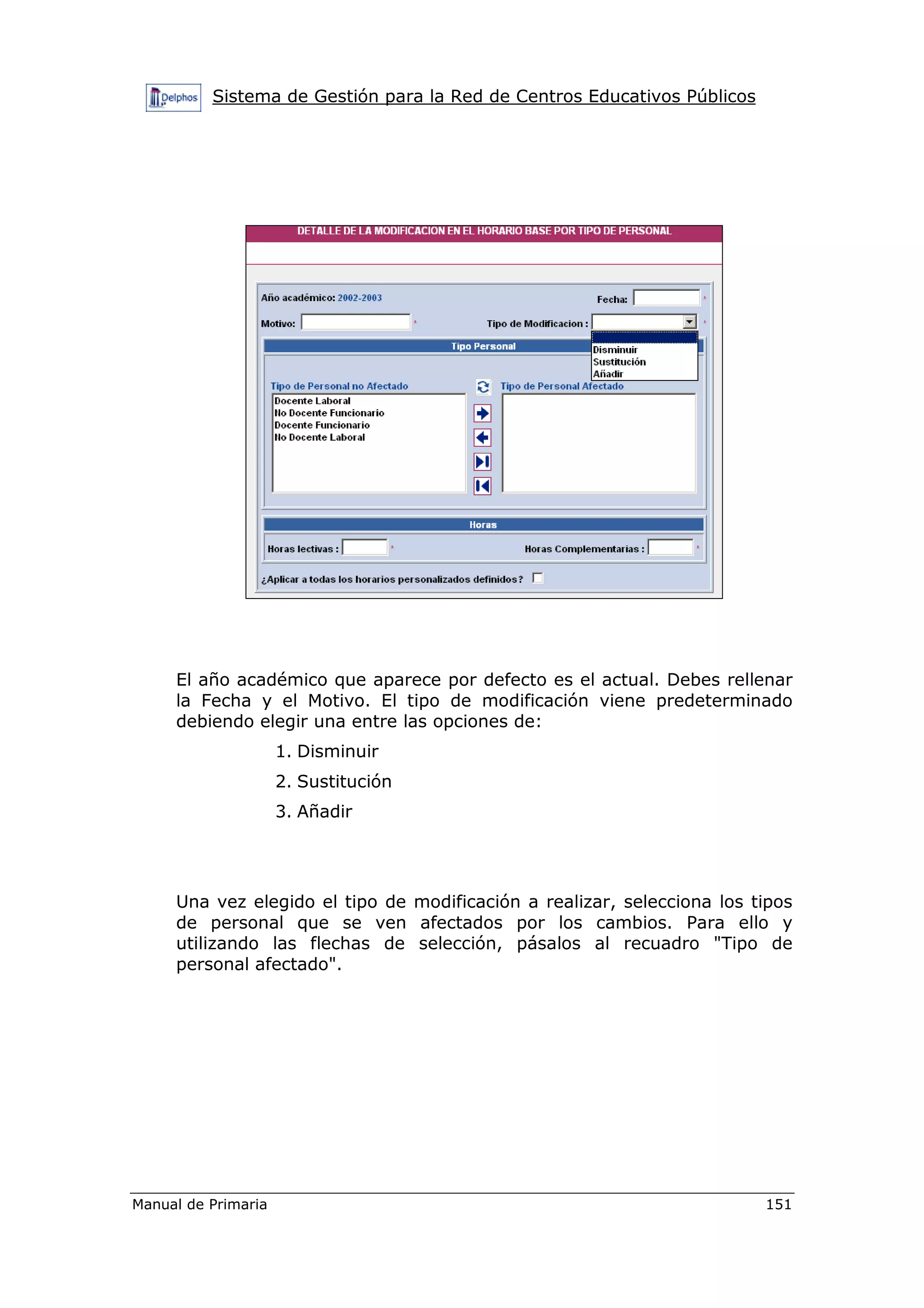 Sistema de Gestión para la Red de Centros Educativos Públicos
Manual de Primaria 151
El año académico que aparece por defecto es el actual. Debes rellenar
la Fecha y el Motivo. El tipo de modificación viene predeterminado
debiendo elegir una entre las opciones de:
1. Disminuir
2. Sustitución
3. Añadir
Una vez elegido el tipo de modificación a realizar, selecciona los tipos
de personal que se ven afectados por los cambios. Para ello y
utilizando las flechas de selección, pásalos al recuadro "Tipo de
personal afectado".
 