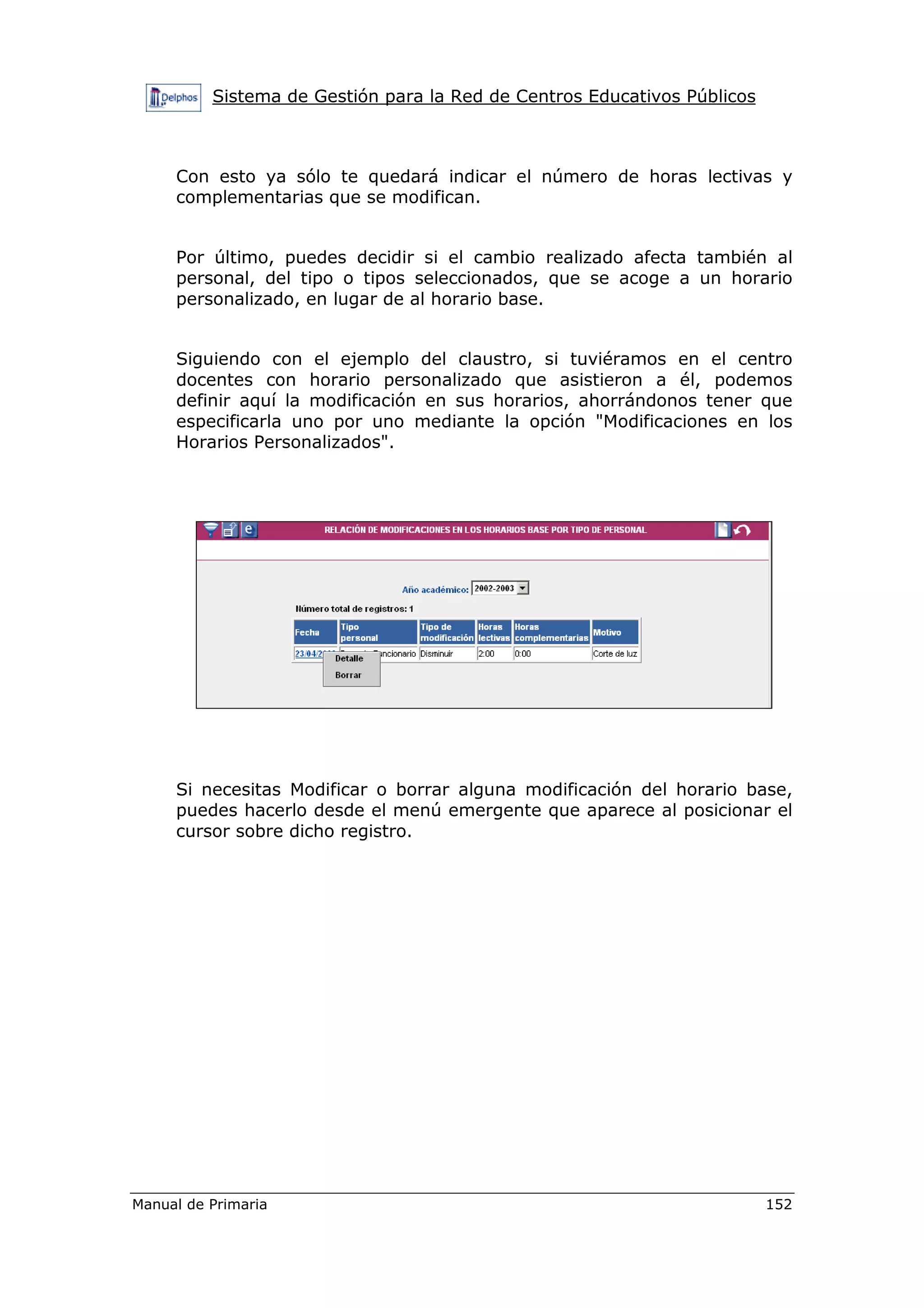 Sistema de Gestión para la Red de Centros Educativos Públicos
Manual de Primaria 152
Con esto ya sólo te quedará indicar el número de horas lectivas y
complementarias que se modifican.
Por último, puedes decidir si el cambio realizado afecta también al
personal, del tipo o tipos seleccionados, que se acoge a un horario
personalizado, en lugar de al horario base.
Siguiendo con el ejemplo del claustro, si tuviéramos en el centro
docentes con horario personalizado que asistieron a él, podemos
definir aquí la modificación en sus horarios, ahorrándonos tener que
especificarla uno por uno mediante la opción "Modificaciones en los
Horarios Personalizados".
Si necesitas Modificar o borrar alguna modificación del horario base,
puedes hacerlo desde el menú emergente que aparece al posicionar el
cursor sobre dicho registro.
 