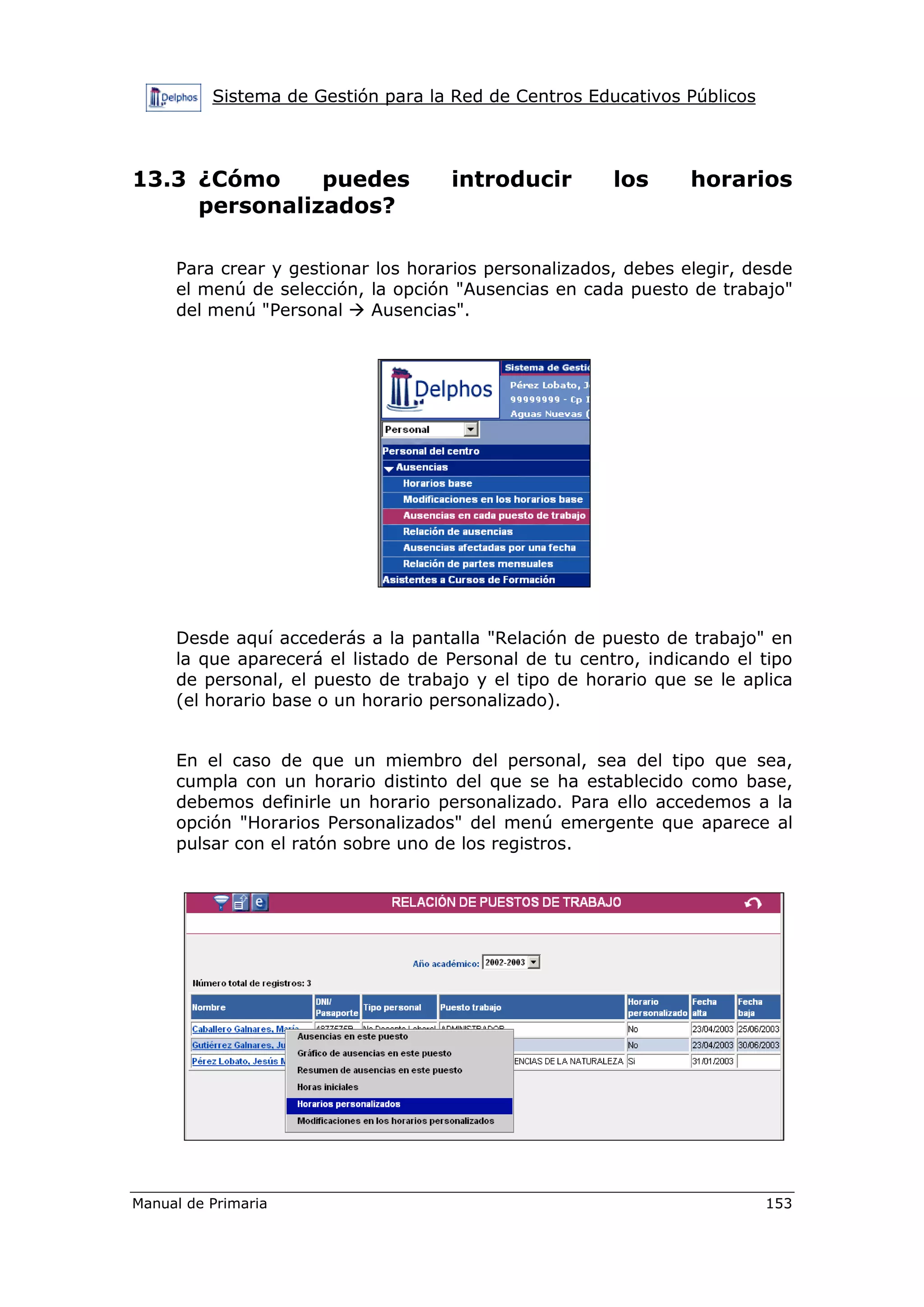 Sistema de Gestión para la Red de Centros Educativos Públicos
Manual de Primaria 153
13.3 ¿Cómo puedes introducir los horarios
personalizados?
Para crear y gestionar los horarios personalizados, debes elegir, desde
el menú de selección, la opción "Ausencias en cada puesto de trabajo"
del menú "Personal Ausencias".
Desde aquí accederás a la pantalla "Relación de puesto de trabajo" en
la que aparecerá el listado de Personal de tu centro, indicando el tipo
de personal, el puesto de trabajo y el tipo de horario que se le aplica
(el horario base o un horario personalizado).
En el caso de que un miembro del personal, sea del tipo que sea,
cumpla con un horario distinto del que se ha establecido como base,
debemos definirle un horario personalizado. Para ello accedemos a la
opción "Horarios Personalizados" del menú emergente que aparece al
pulsar con el ratón sobre uno de los registros.
 