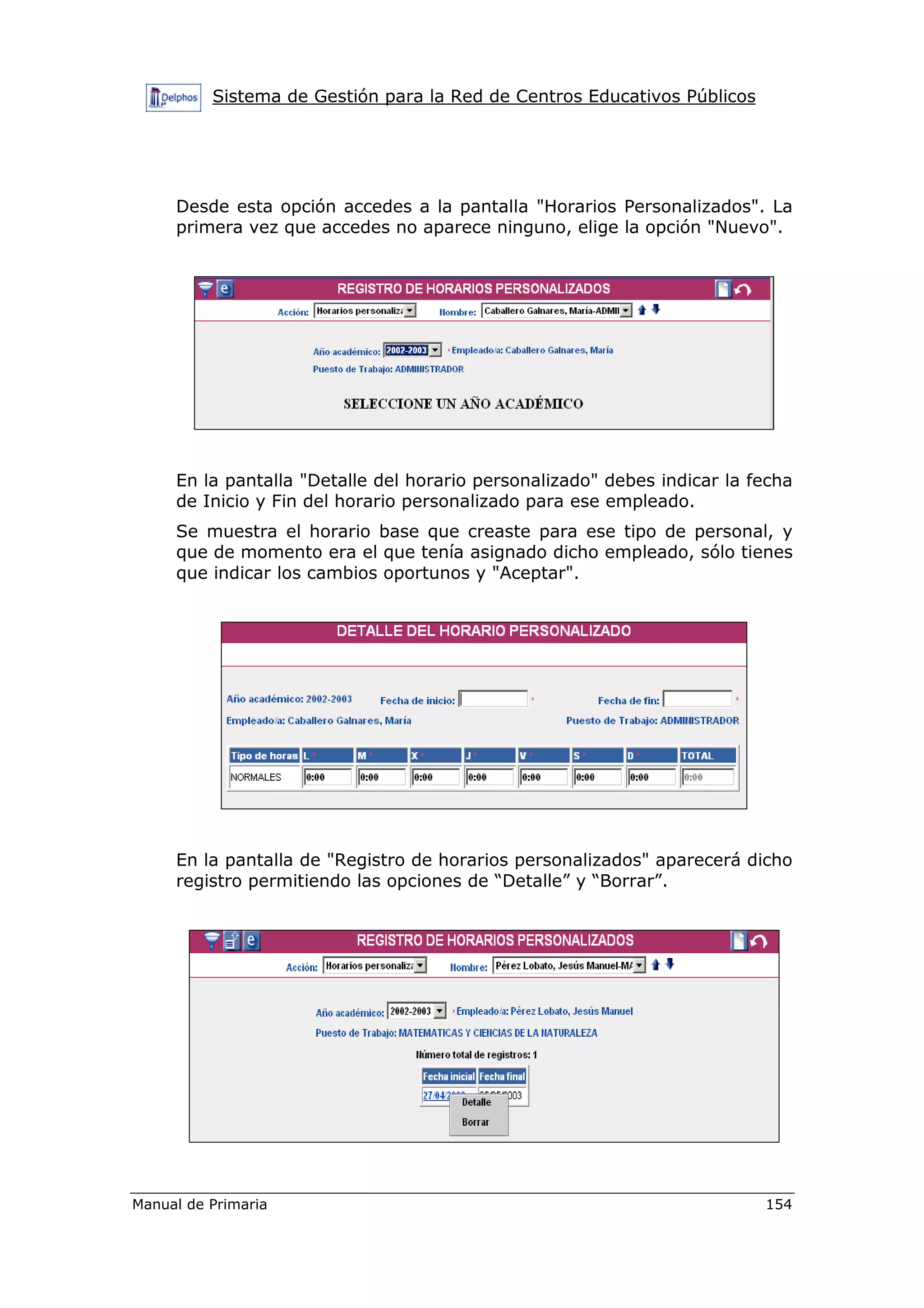 Sistema de Gestión para la Red de Centros Educativos Públicos
Manual de Primaria 154
Desde esta opción accedes a la pantalla "Horarios Personalizados". La
primera vez que accedes no aparece ninguno, elige la opción "Nuevo".
En la pantalla "Detalle del horario personalizado" debes indicar la fecha
de Inicio y Fin del horario personalizado para ese empleado.
Se muestra el horario base que creaste para ese tipo de personal, y
que de momento era el que tenía asignado dicho empleado, sólo tienes
que indicar los cambios oportunos y "Aceptar".
En la pantalla de "Registro de horarios personalizados" aparecerá dicho
registro permitiendo las opciones de “Detalle” y “Borrar”.
 