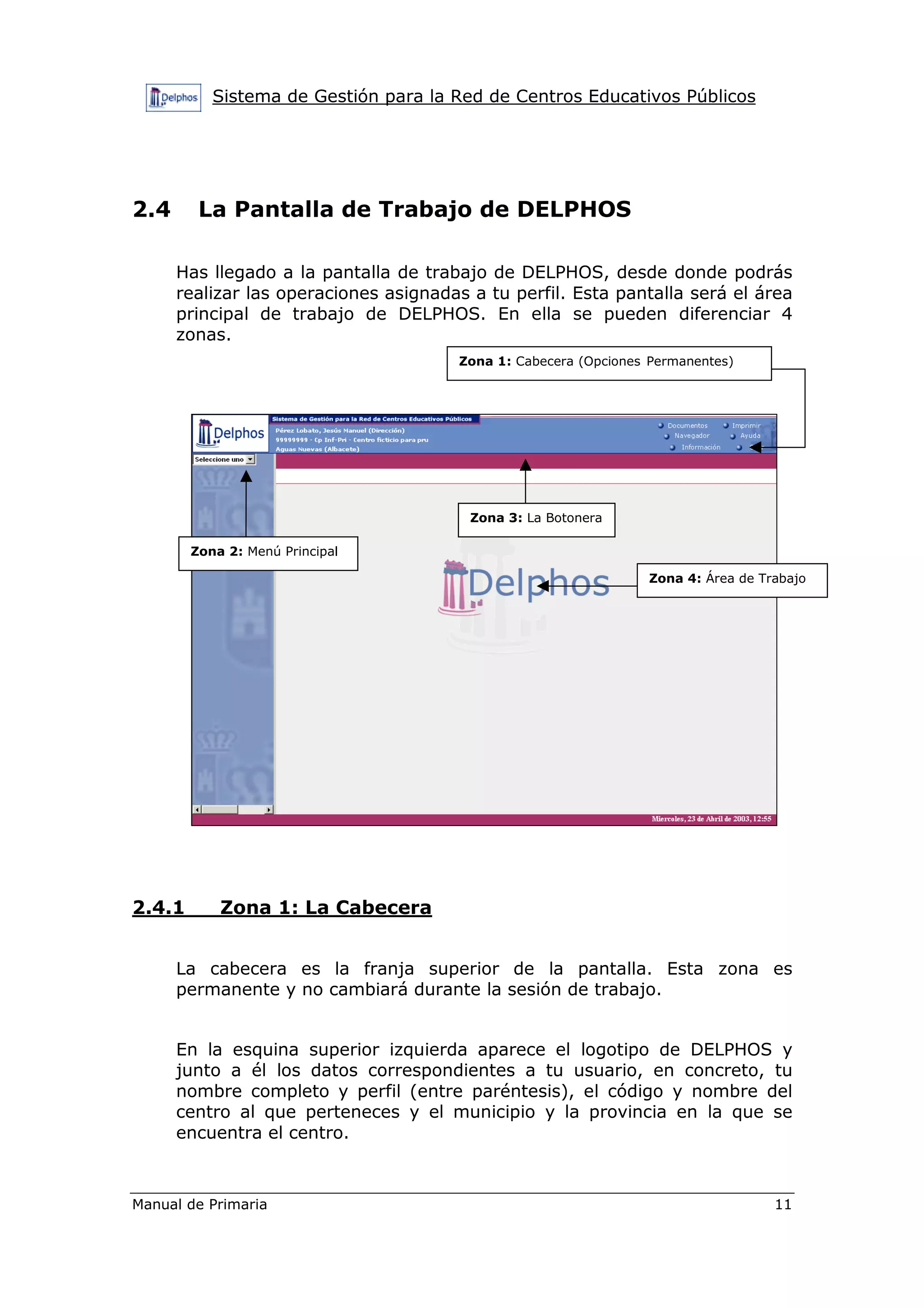 Sistema de Gestión para la Red de Centros Educativos Públicos
Manual de Primaria 11
2.4 La Pantalla de Trabajo de DELPHOS
Has llegado a la pantalla de trabajo de DELPHOS, desde donde podrás
realizar las operaciones asignadas a tu perfil. Esta pantalla será el área
principal de trabajo de DELPHOS. En ella se pueden diferenciar 4
zonas.
2.4.1 Zona 1: La Cabecera
La cabecera es la franja superior de la pantalla. Esta zona es
permanente y no cambiará durante la sesión de trabajo.
En la esquina superior izquierda aparece el logotipo de DELPHOS y
junto a él los datos correspondientes a tu usuario, en concreto, tu
nombre completo y perfil (entre paréntesis), el código y nombre del
centro al que perteneces y el municipio y la provincia en la que se
encuentra el centro.
Zona 1: Cabecera (Opciones Permanentes)
Zona 2: Menú Principal
Zona 3: La Botonera
Zona 4: Área de Trabajo
 