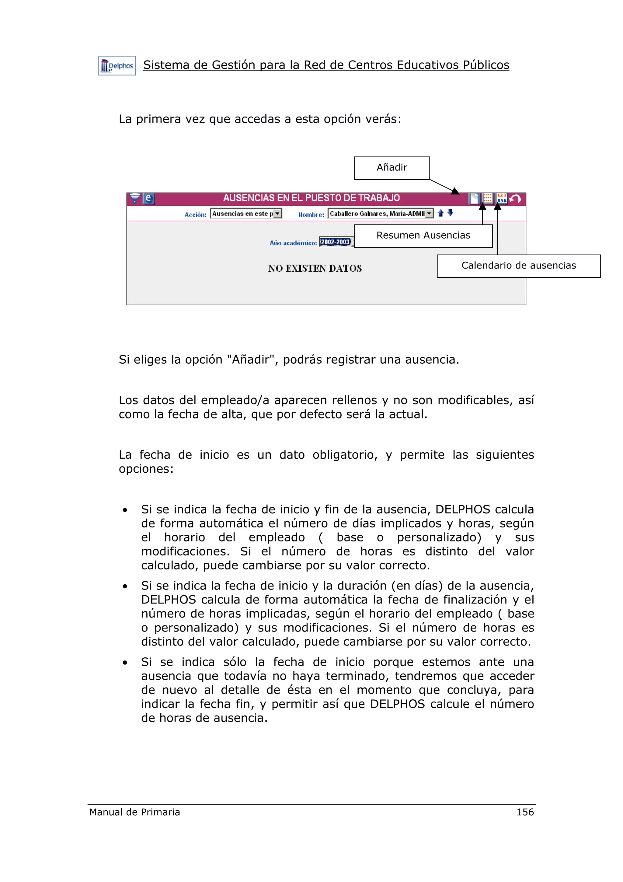Sistema de Gestión para la Red de Centros Educativos Públicos
Manual de Primaria 156
La primera vez que accedas a esta opción verás:
Si eliges la opción "Añadir", podrás registrar una ausencia.
Los datos del empleado/a aparecen rellenos y no son modificables, así
como la fecha de alta, que por defecto será la actual.
La fecha de inicio es un dato obligatorio, y permite las siguientes
opciones:
• Si se indica la fecha de inicio y fin de la ausencia, DELPHOS calcula
de forma automática el número de días implicados y horas, según
el horario del empleado ( base o personalizado) y sus
modificaciones. Si el número de horas es distinto del valor
calculado, puede cambiarse por su valor correcto.
• Si se indica la fecha de inicio y la duración (en días) de la ausencia,
DELPHOS calcula de forma automática la fecha de finalización y el
número de horas implicadas, según el horario del empleado ( base
o personalizado) y sus modificaciones. Si el número de horas es
distinto del valor calculado, puede cambiarse por su valor correcto.
• Si se indica sólo la fecha de inicio porque estemos ante una
ausencia que todavía no haya terminado, tendremos que acceder
de nuevo al detalle de ésta en el momento que concluya, para
indicar la fecha fin, y permitir así que DELPHOS calcule el número
de horas de ausencia.
Añadir
Resumen Ausencias
Calendario de ausencias
 