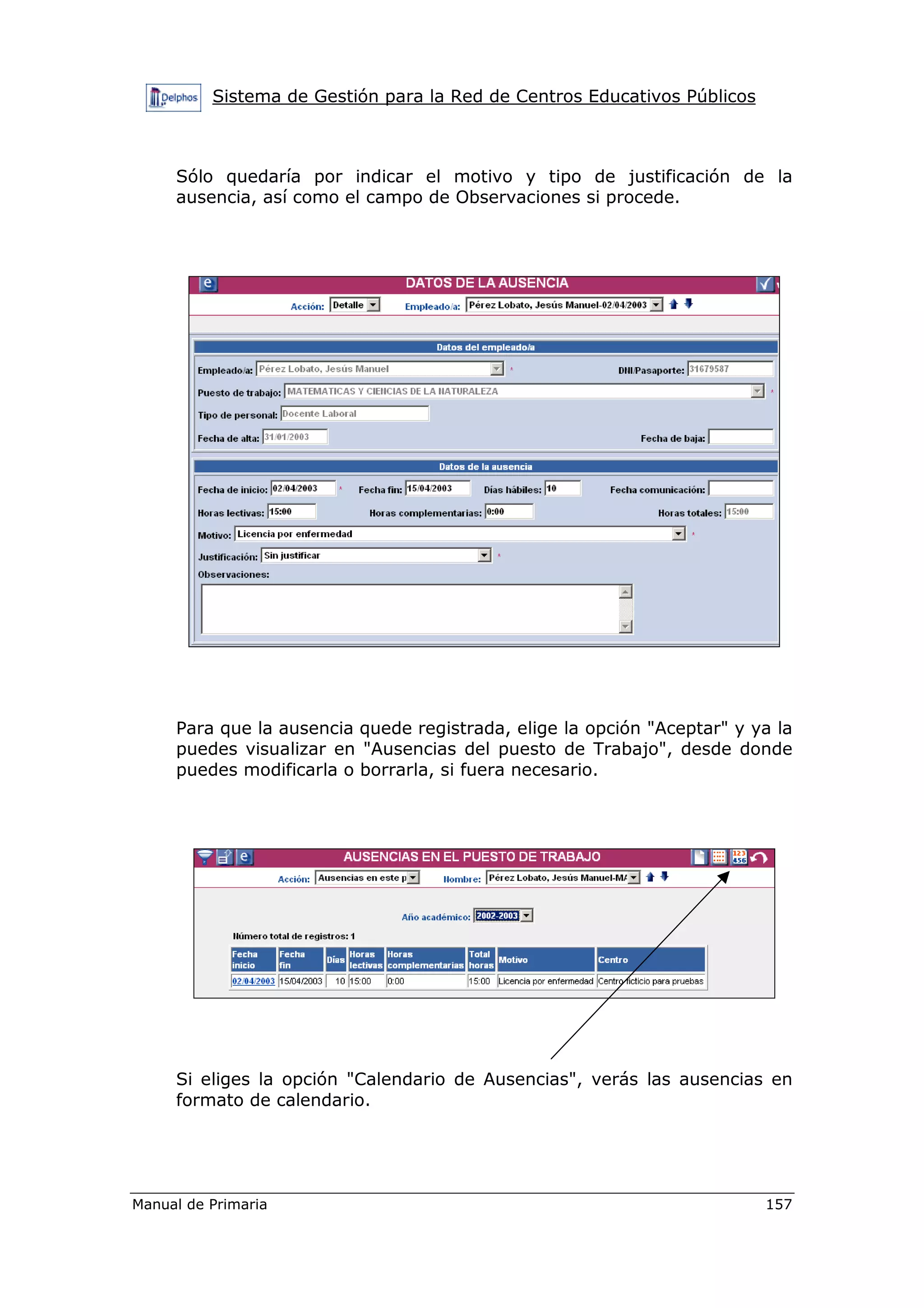 Sistema de Gestión para la Red de Centros Educativos Públicos
Manual de Primaria 157
Sólo quedaría por indicar el motivo y tipo de justificación de la
ausencia, así como el campo de Observaciones si procede.
Para que la ausencia quede registrada, elige la opción "Aceptar" y ya la
puedes visualizar en "Ausencias del puesto de Trabajo", desde donde
puedes modificarla o borrarla, si fuera necesario.
Si eliges la opción "Calendario de Ausencias", verás las ausencias en
formato de calendario.
 