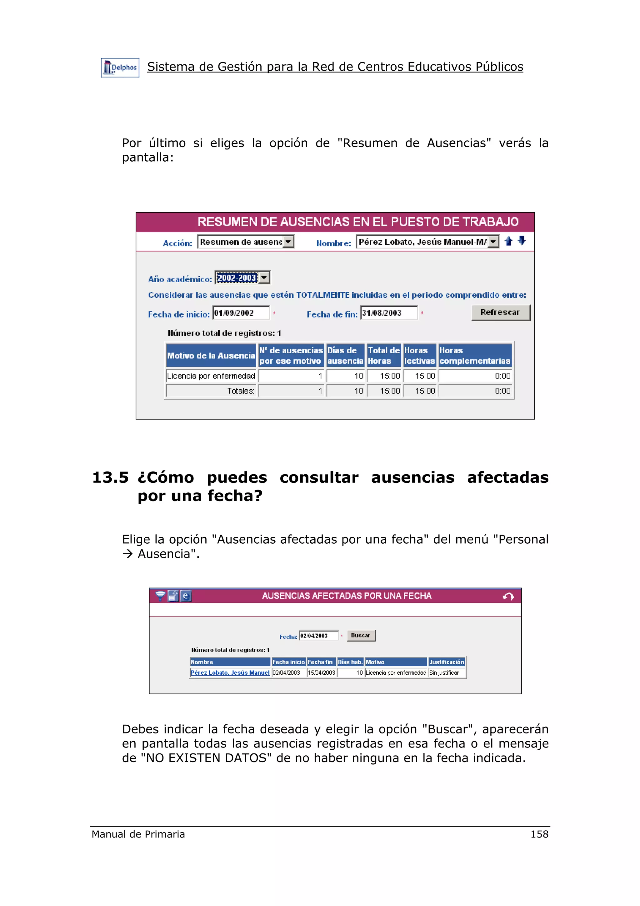Sistema de Gestión para la Red de Centros Educativos Públicos
Manual de Primaria 158
Por último si eliges la opción de "Resumen de Ausencias" verás la
pantalla:
13.5 ¿Cómo puedes consultar ausencias afectadas
por una fecha?
Elige la opción "Ausencias afectadas por una fecha" del menú "Personal
Ausencia".
Debes indicar la fecha deseada y elegir la opción "Buscar", aparecerán
en pantalla todas las ausencias registradas en esa fecha o el mensaje
de "NO EXISTEN DATOS" de no haber ninguna en la fecha indicada.
 