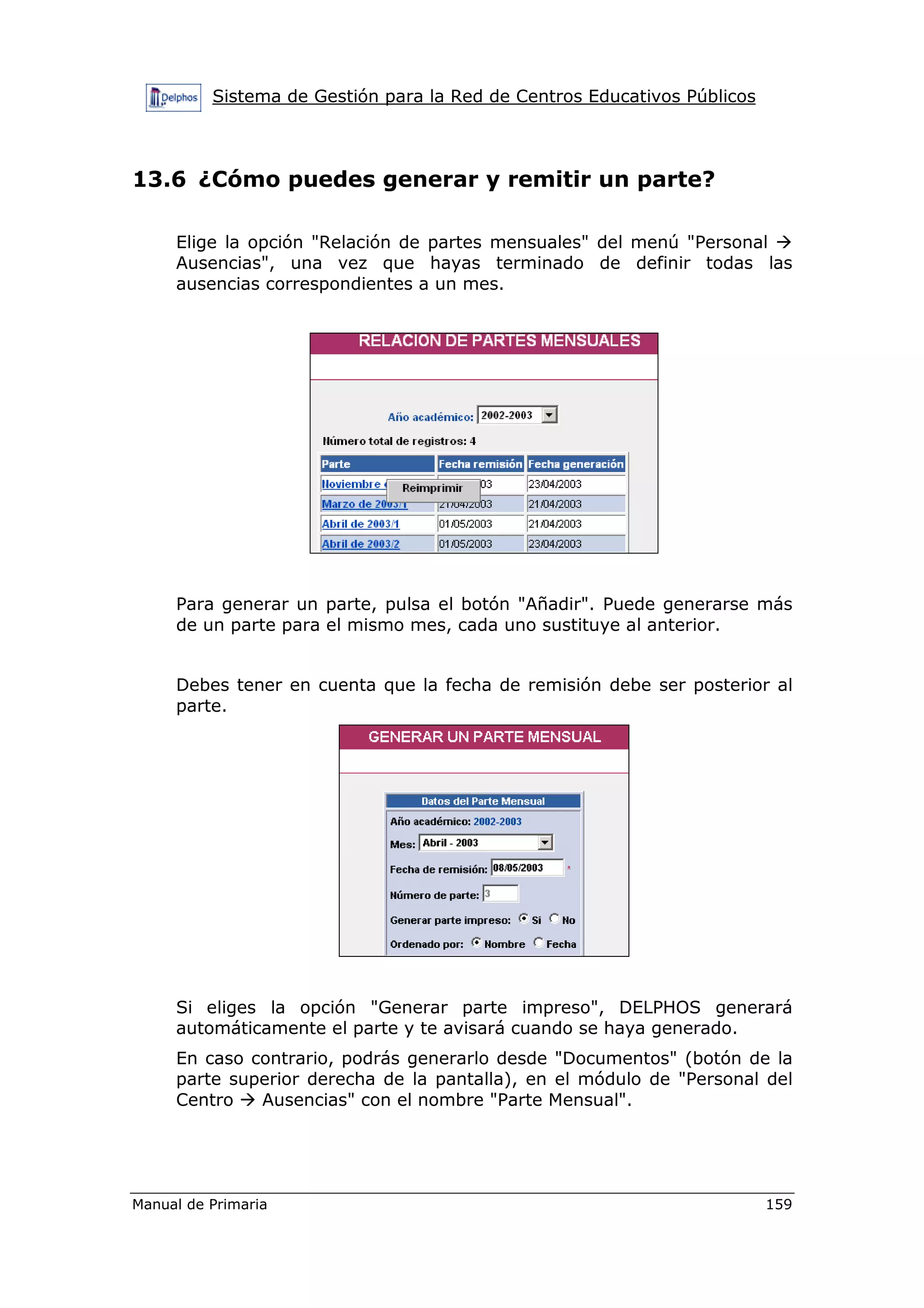 Sistema de Gestión para la Red de Centros Educativos Públicos
Manual de Primaria 159
13.6 ¿Cómo puedes generar y remitir un parte?
Elige la opción "Relación de partes mensuales" del menú "Personal
Ausencias", una vez que hayas terminado de definir todas las
ausencias correspondientes a un mes.
Para generar un parte, pulsa el botón "Añadir". Puede generarse más
de un parte para el mismo mes, cada uno sustituye al anterior.
Debes tener en cuenta que la fecha de remisión debe ser posterior al
parte.
Si eliges la opción "Generar parte impreso", DELPHOS generará
automáticamente el parte y te avisará cuando se haya generado.
En caso contrario, podrás generarlo desde "Documentos" (botón de la
parte superior derecha de la pantalla), en el módulo de "Personal del
Centro Ausencias" con el nombre "Parte Mensual".
 