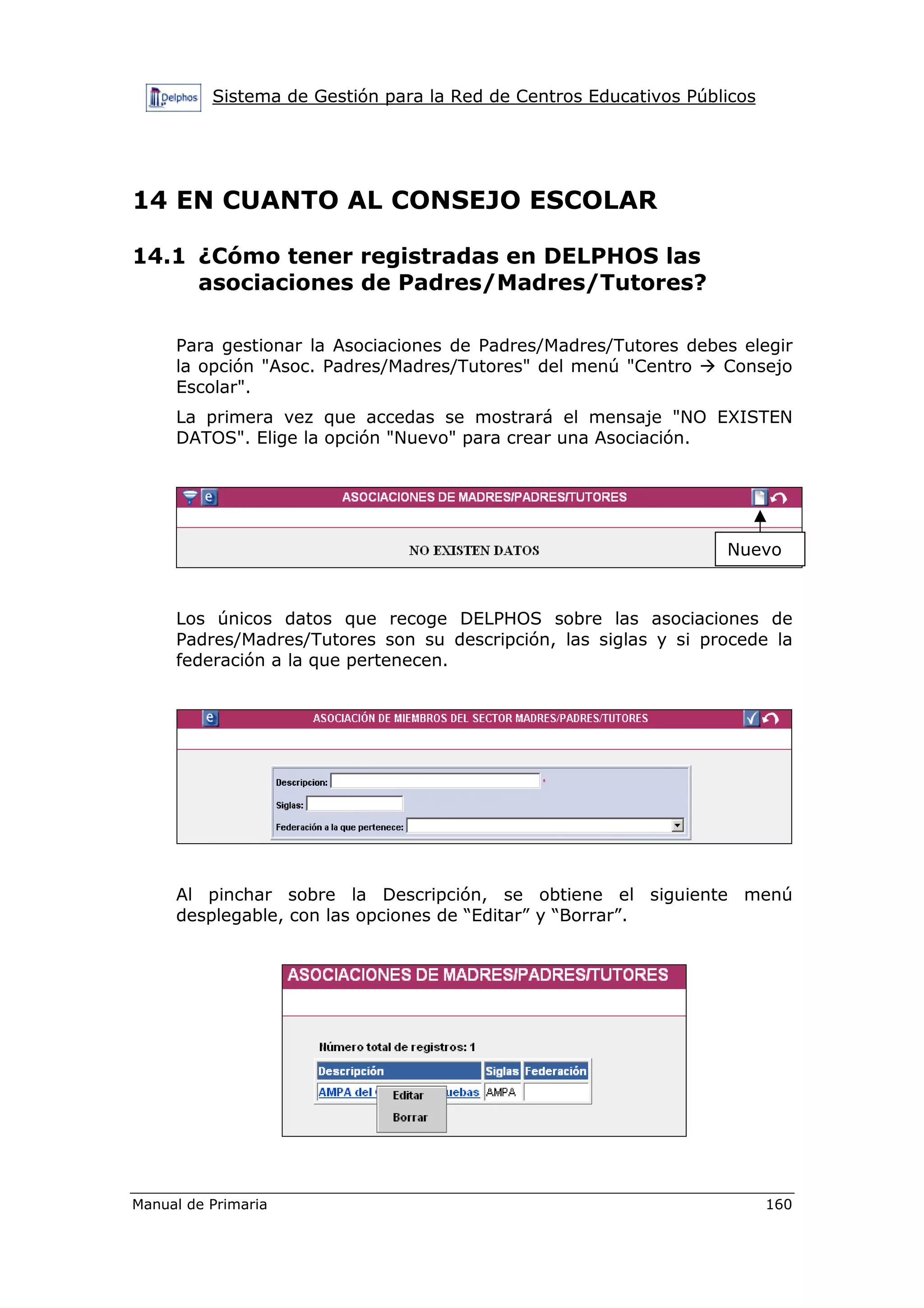 Sistema de Gestión para la Red de Centros Educativos Públicos
Manual de Primaria 160
14 EN CUANTO AL CONSEJO ESCOLAR
14.1 ¿Cómo tener registradas en DELPHOS las
asociaciones de Padres/Madres/Tutores?
Para gestionar la Asociaciones de Padres/Madres/Tutores debes elegir
la opción "Asoc. Padres/Madres/Tutores" del menú "Centro Consejo
Escolar".
La primera vez que accedas se mostrará el mensaje "NO EXISTEN
DATOS". Elige la opción "Nuevo" para crear una Asociación.
Los únicos datos que recoge DELPHOS sobre las asociaciones de
Padres/Madres/Tutores son su descripción, las siglas y si procede la
federación a la que pertenecen.
Al pinchar sobre la Descripción, se obtiene el siguiente menú
desplegable, con las opciones de “Editar” y “Borrar”.
Nuevo
 