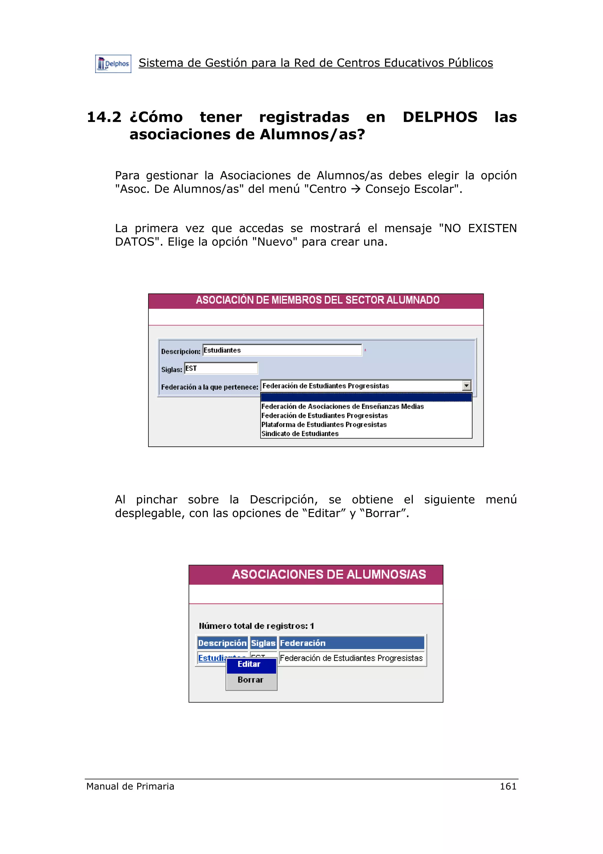 Sistema de Gestión para la Red de Centros Educativos Públicos
Manual de Primaria 161
14.2 ¿Cómo tener registradas en DELPHOS las
asociaciones de Alumnos/as?
Para gestionar la Asociaciones de Alumnos/as debes elegir la opción
"Asoc. De Alumnos/as" del menú "Centro Consejo Escolar".
La primera vez que accedas se mostrará el mensaje "NO EXISTEN
DATOS". Elige la opción "Nuevo" para crear una.
Al pinchar sobre la Descripción, se obtiene el siguiente menú
desplegable, con las opciones de “Editar” y “Borrar”.
 