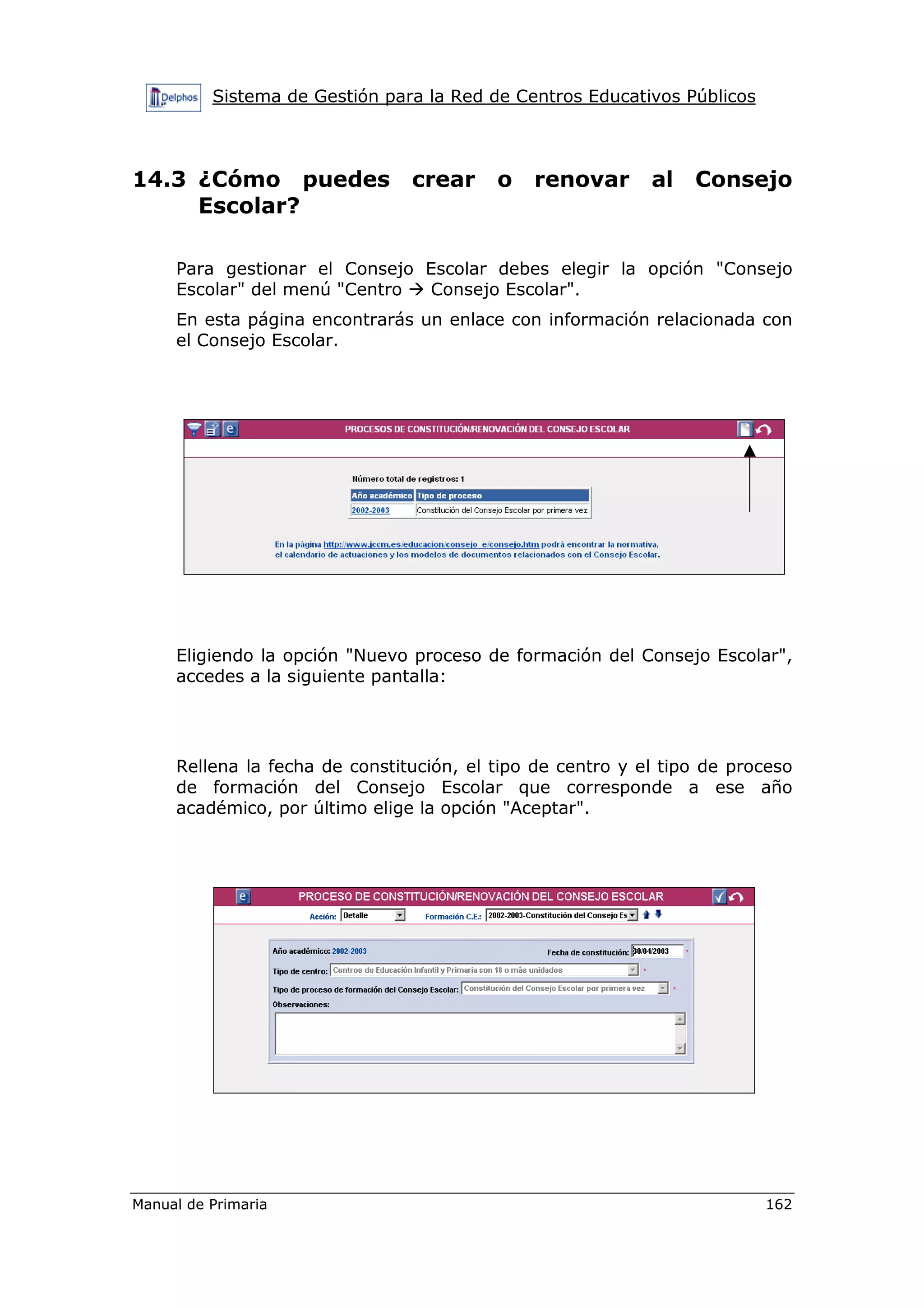 Sistema de Gestión para la Red de Centros Educativos Públicos
Manual de Primaria 162
14.3 ¿Cómo puedes crear o renovar al Consejo
Escolar?
Para gestionar el Consejo Escolar debes elegir la opción "Consejo
Escolar" del menú "Centro Consejo Escolar".
En esta página encontrarás un enlace con información relacionada con
el Consejo Escolar.
Eligiendo la opción "Nuevo proceso de formación del Consejo Escolar",
accedes a la siguiente pantalla:
Rellena la fecha de constitución, el tipo de centro y el tipo de proceso
de formación del Consejo Escolar que corresponde a ese año
académico, por último elige la opción "Aceptar".
 
