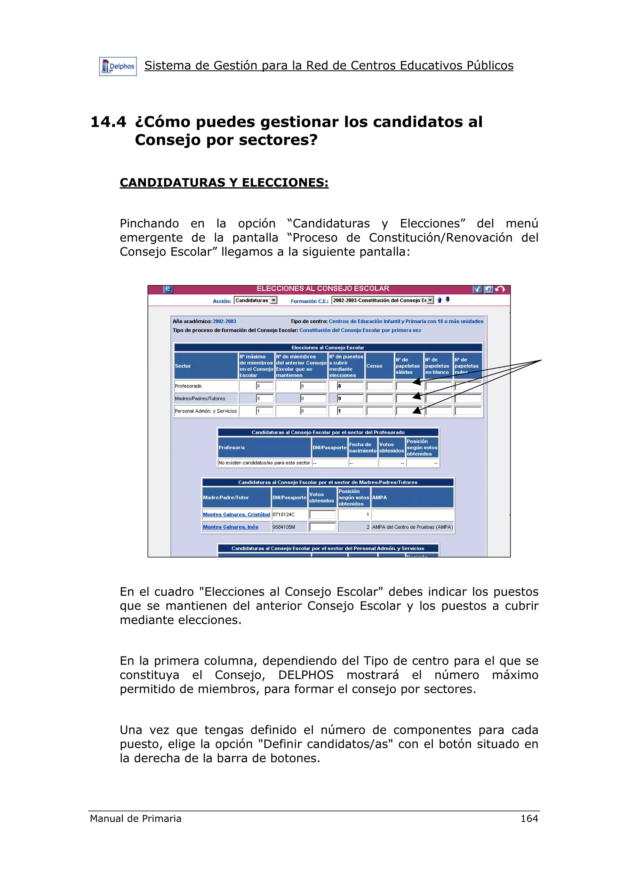 Sistema de Gestión para la Red de Centros Educativos Públicos
Manual de Primaria 164
14.4 ¿Cómo puedes gestionar los candidatos al
Consejo por sectores?
CANDIDATURAS Y ELECCIONES:
Pinchando en la opción “Candidaturas y Elecciones” del menú
emergente de la pantalla “Proceso de Constitución/Renovación del
Consejo Escolar” llegamos a la siguiente pantalla:
En el cuadro "Elecciones al Consejo Escolar" debes indicar los puestos
que se mantienen del anterior Consejo Escolar y los puestos a cubrir
mediante elecciones.
En la primera columna, dependiendo del Tipo de centro para el que se
constituya el Consejo, DELPHOS mostrará el número máximo
permitido de miembros, para formar el consejo por sectores.
Una vez que tengas definido el número de componentes para cada
puesto, elige la opción "Definir candidatos/as" con el botón situado en
la derecha de la barra de botones.
 