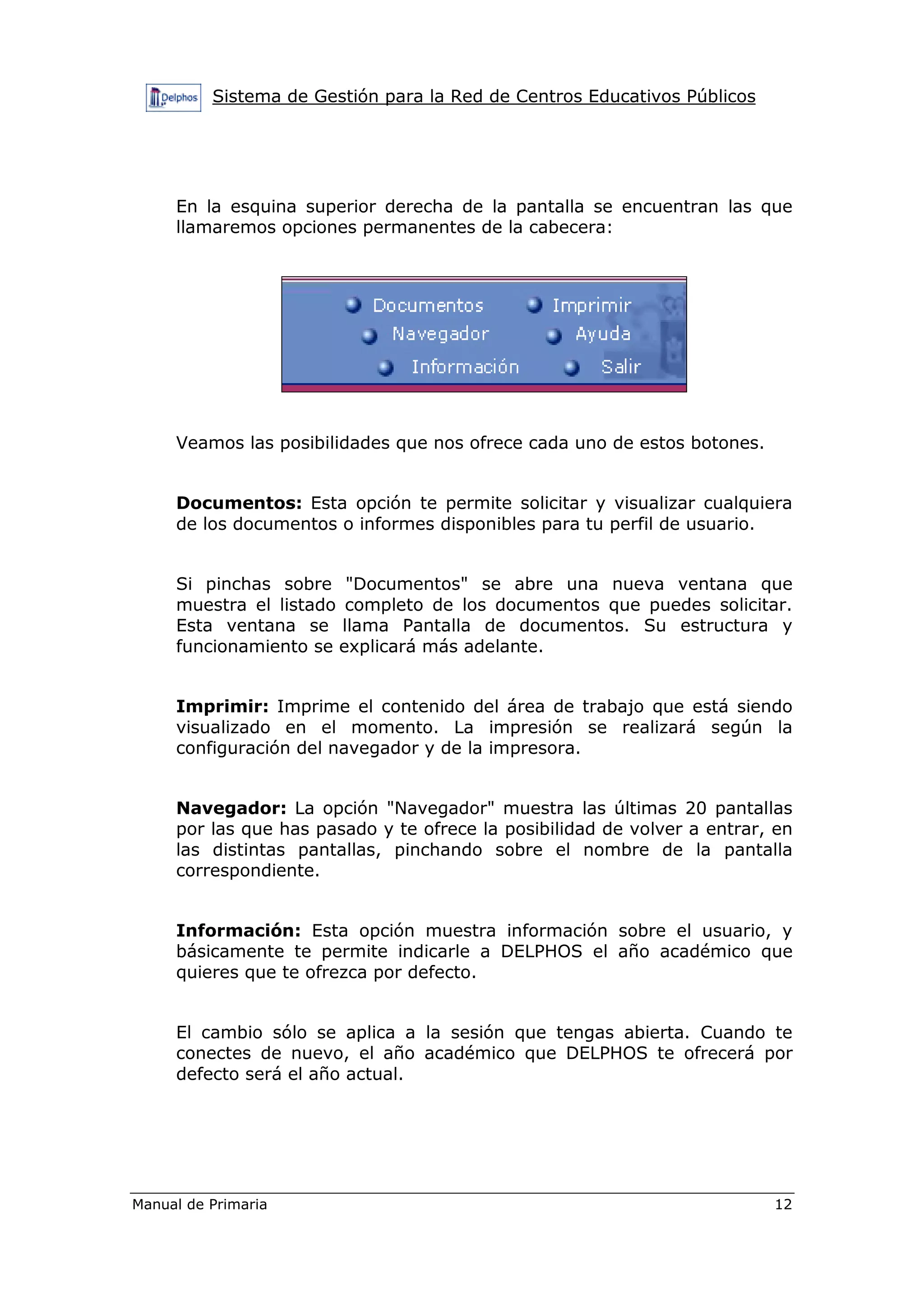 Sistema de Gestión para la Red de Centros Educativos Públicos
Manual de Primaria 12
En la esquina superior derecha de la pantalla se encuentran las que
llamaremos opciones permanentes de la cabecera:
Veamos las posibilidades que nos ofrece cada uno de estos botones.
Documentos: Esta opción te permite solicitar y visualizar cualquiera
de los documentos o informes disponibles para tu perfil de usuario.
Si pinchas sobre "Documentos" se abre una nueva ventana que
muestra el listado completo de los documentos que puedes solicitar.
Esta ventana se llama Pantalla de documentos. Su estructura y
funcionamiento se explicará más adelante.
Imprimir: Imprime el contenido del área de trabajo que está siendo
visualizado en el momento. La impresión se realizará según la
configuración del navegador y de la impresora.
Navegador: La opción "Navegador" muestra las últimas 20 pantallas
por las que has pasado y te ofrece la posibilidad de volver a entrar, en
las distintas pantallas, pinchando sobre el nombre de la pantalla
correspondiente.
Información: Esta opción muestra información sobre el usuario, y
básicamente te permite indicarle a DELPHOS el año académico que
quieres que te ofrezca por defecto.
El cambio sólo se aplica a la sesión que tengas abierta. Cuando te
conectes de nuevo, el año académico que DELPHOS te ofrecerá por
defecto será el año actual.
 