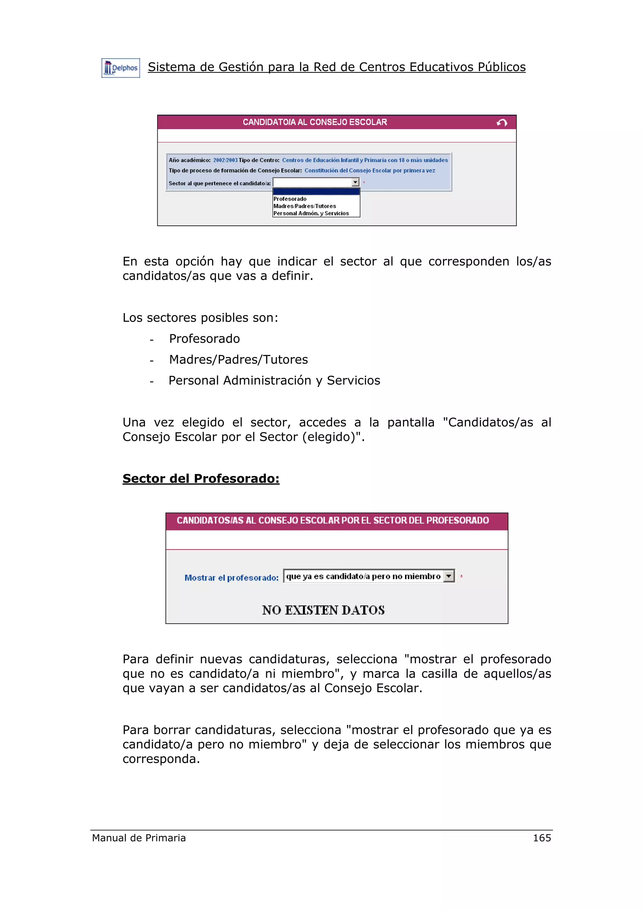 Sistema de Gestión para la Red de Centros Educativos Públicos
Manual de Primaria 165
En esta opción hay que indicar el sector al que corresponden los/as
candidatos/as que vas a definir.
Los sectores posibles son:
- Profesorado
- Madres/Padres/Tutores
- Personal Administración y Servicios
Una vez elegido el sector, accedes a la pantalla "Candidatos/as al
Consejo Escolar por el Sector (elegido)".
Sector del Profesorado:
Para definir nuevas candidaturas, selecciona "mostrar el profesorado
que no es candidato/a ni miembro", y marca la casilla de aquellos/as
que vayan a ser candidatos/as al Consejo Escolar.
Para borrar candidaturas, selecciona "mostrar el profesorado que ya es
candidato/a pero no miembro" y deja de seleccionar los miembros que
corresponda.
 