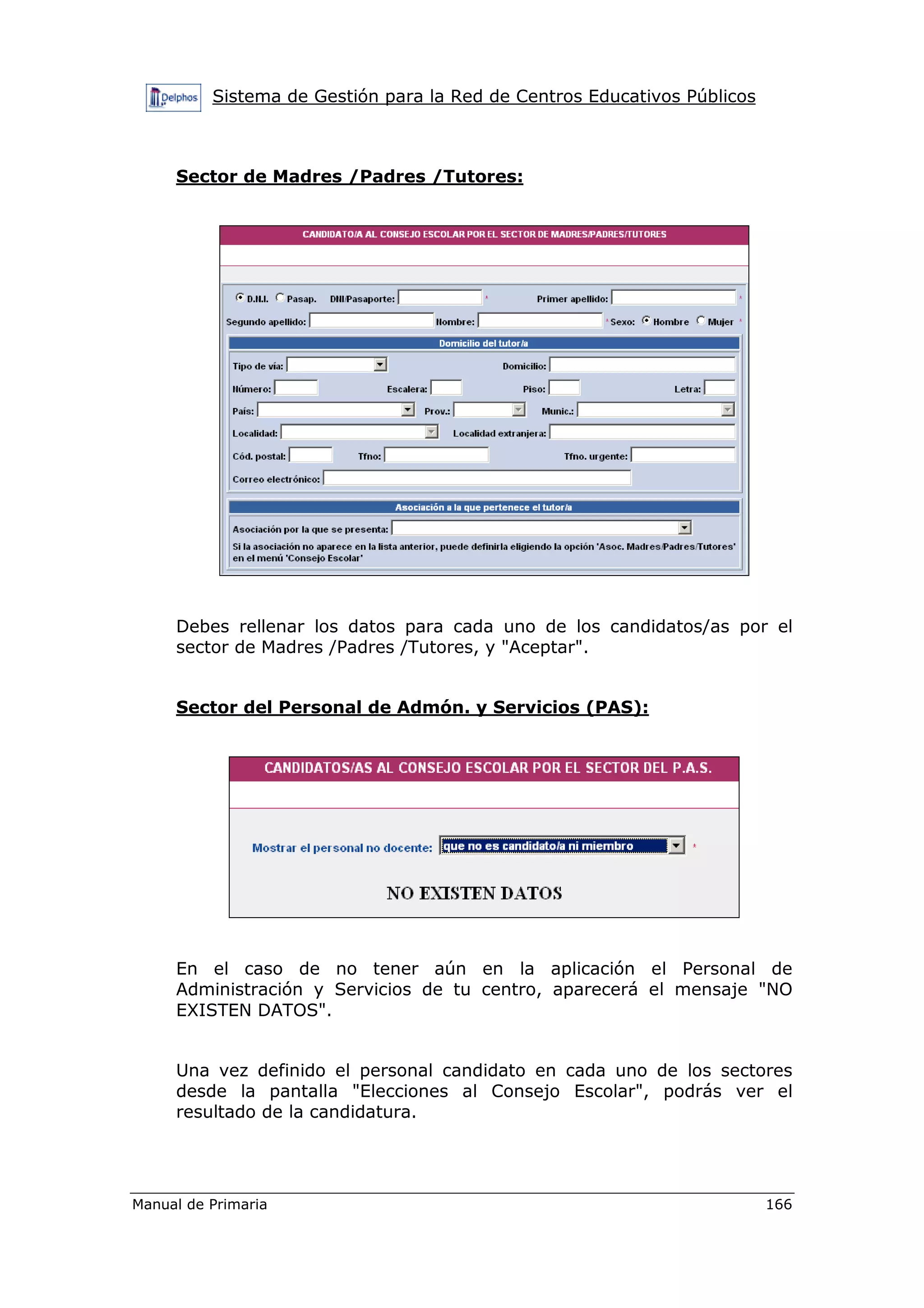 Sistema de Gestión para la Red de Centros Educativos Públicos
Manual de Primaria 166
Sector de Madres /Padres /Tutores:
Debes rellenar los datos para cada uno de los candidatos/as por el
sector de Madres /Padres /Tutores, y "Aceptar".
Sector del Personal de Admón. y Servicios (PAS):
En el caso de no tener aún en la aplicación el Personal de
Administración y Servicios de tu centro, aparecerá el mensaje "NO
EXISTEN DATOS".
Una vez definido el personal candidato en cada uno de los sectores
desde la pantalla "Elecciones al Consejo Escolar", podrás ver el
resultado de la candidatura.
 