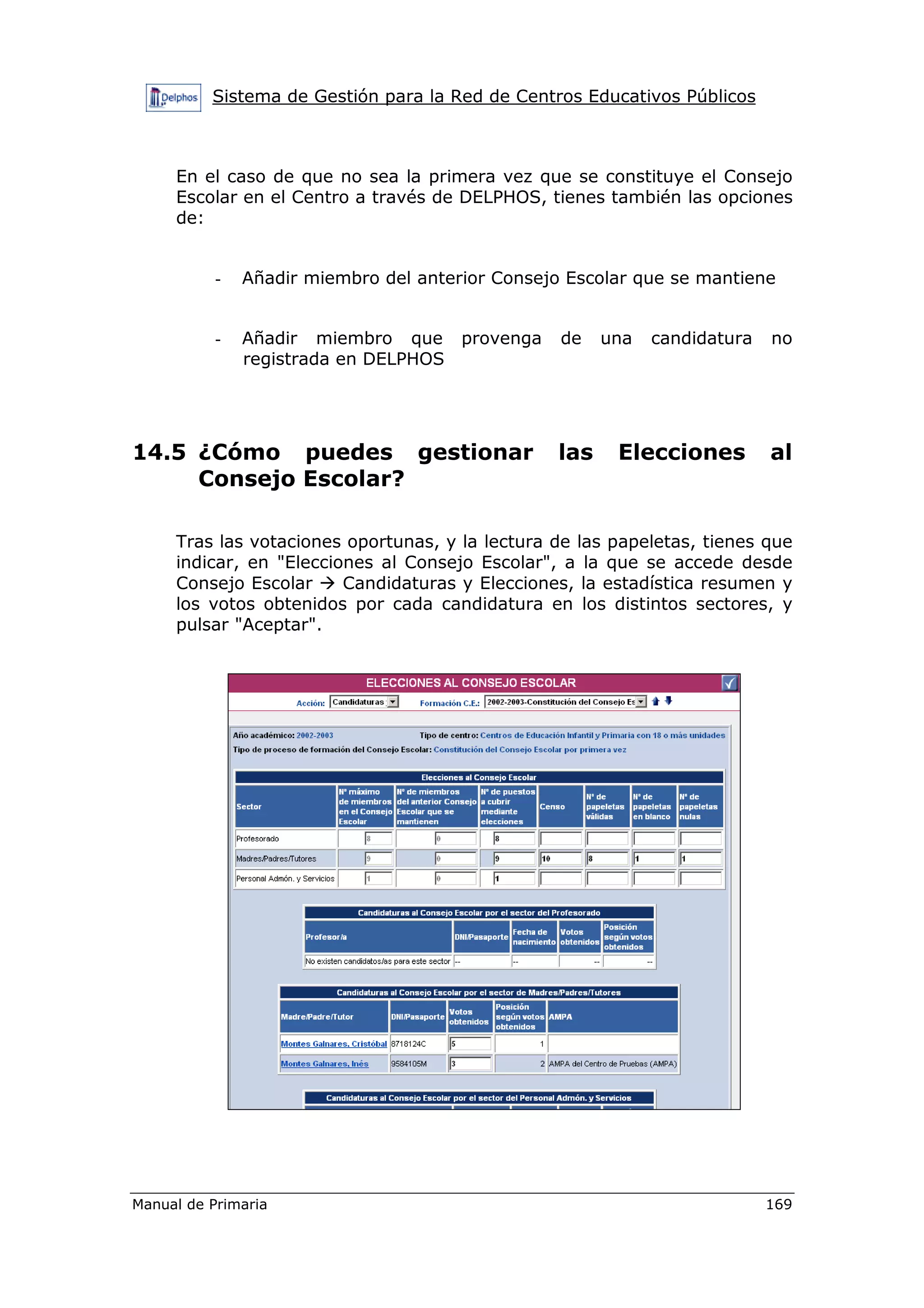 Sistema de Gestión para la Red de Centros Educativos Públicos
Manual de Primaria 169
En el caso de que no sea la primera vez que se constituye el Consejo
Escolar en el Centro a través de DELPHOS, tienes también las opciones
de:
- Añadir miembro del anterior Consejo Escolar que se mantiene
- Añadir miembro que provenga de una candidatura no
registrada en DELPHOS
14.5 ¿Cómo puedes gestionar las Elecciones al
Consejo Escolar?
Tras las votaciones oportunas, y la lectura de las papeletas, tienes que
indicar, en "Elecciones al Consejo Escolar", a la que se accede desde
Consejo Escolar Candidaturas y Elecciones, la estadística resumen y
los votos obtenidos por cada candidatura en los distintos sectores, y
pulsar "Aceptar".
 