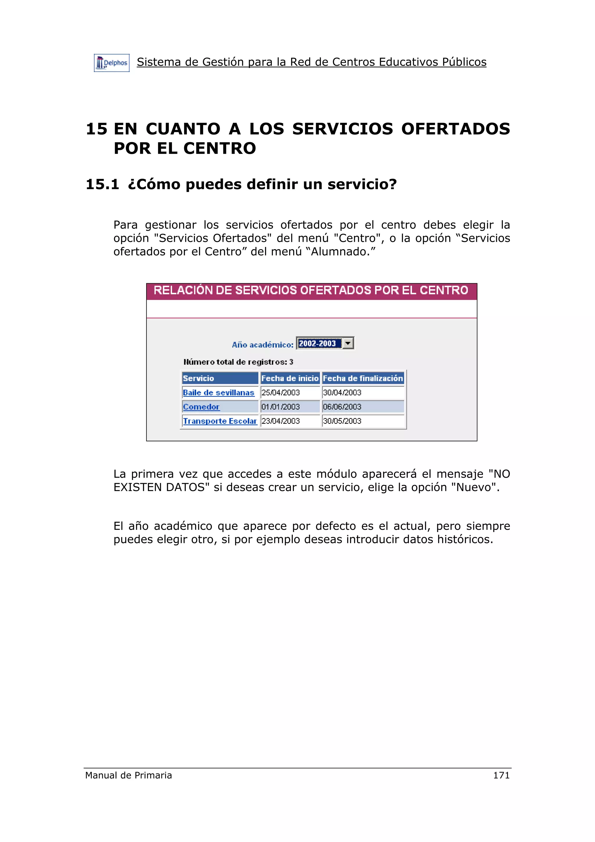 Sistema de Gestión para la Red de Centros Educativos Públicos
Manual de Primaria 171
15 EN CUANTO A LOS SERVICIOS OFERTADOS
POR EL CENTRO
15.1 ¿Cómo puedes definir un servicio?
Para gestionar los servicios ofertados por el centro debes elegir la
opción "Servicios Ofertados" del menú "Centro", o la opción “Servicios
ofertados por el Centro” del menú “Alumnado.”
La primera vez que accedes a este módulo aparecerá el mensaje "NO
EXISTEN DATOS" si deseas crear un servicio, elige la opción "Nuevo".
El año académico que aparece por defecto es el actual, pero siempre
puedes elegir otro, si por ejemplo deseas introducir datos históricos.
 