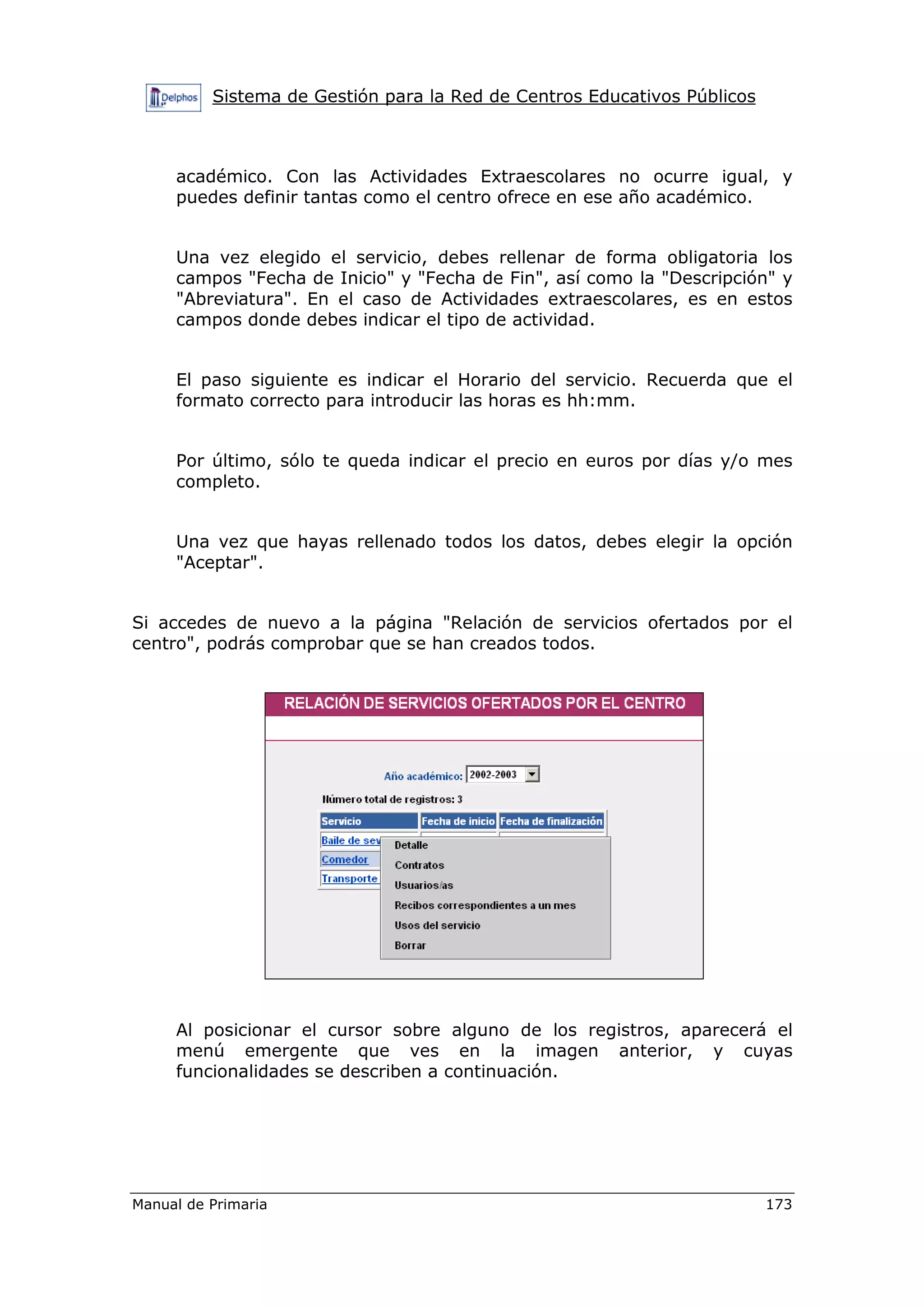 Sistema de Gestión para la Red de Centros Educativos Públicos
Manual de Primaria 173
académico. Con las Actividades Extraescolares no ocurre igual, y
puedes definir tantas como el centro ofrece en ese año académico.
Una vez elegido el servicio, debes rellenar de forma obligatoria los
campos "Fecha de Inicio" y "Fecha de Fin", así como la "Descripción" y
"Abreviatura". En el caso de Actividades extraescolares, es en estos
campos donde debes indicar el tipo de actividad.
El paso siguiente es indicar el Horario del servicio. Recuerda que el
formato correcto para introducir las horas es hh:mm.
Por último, sólo te queda indicar el precio en euros por días y/o mes
completo.
Una vez que hayas rellenado todos los datos, debes elegir la opción
"Aceptar".
Si accedes de nuevo a la página "Relación de servicios ofertados por el
centro", podrás comprobar que se han creados todos.
Al posicionar el cursor sobre alguno de los registros, aparecerá el
menú emergente que ves en la imagen anterior, y cuyas
funcionalidades se describen a continuación.
 