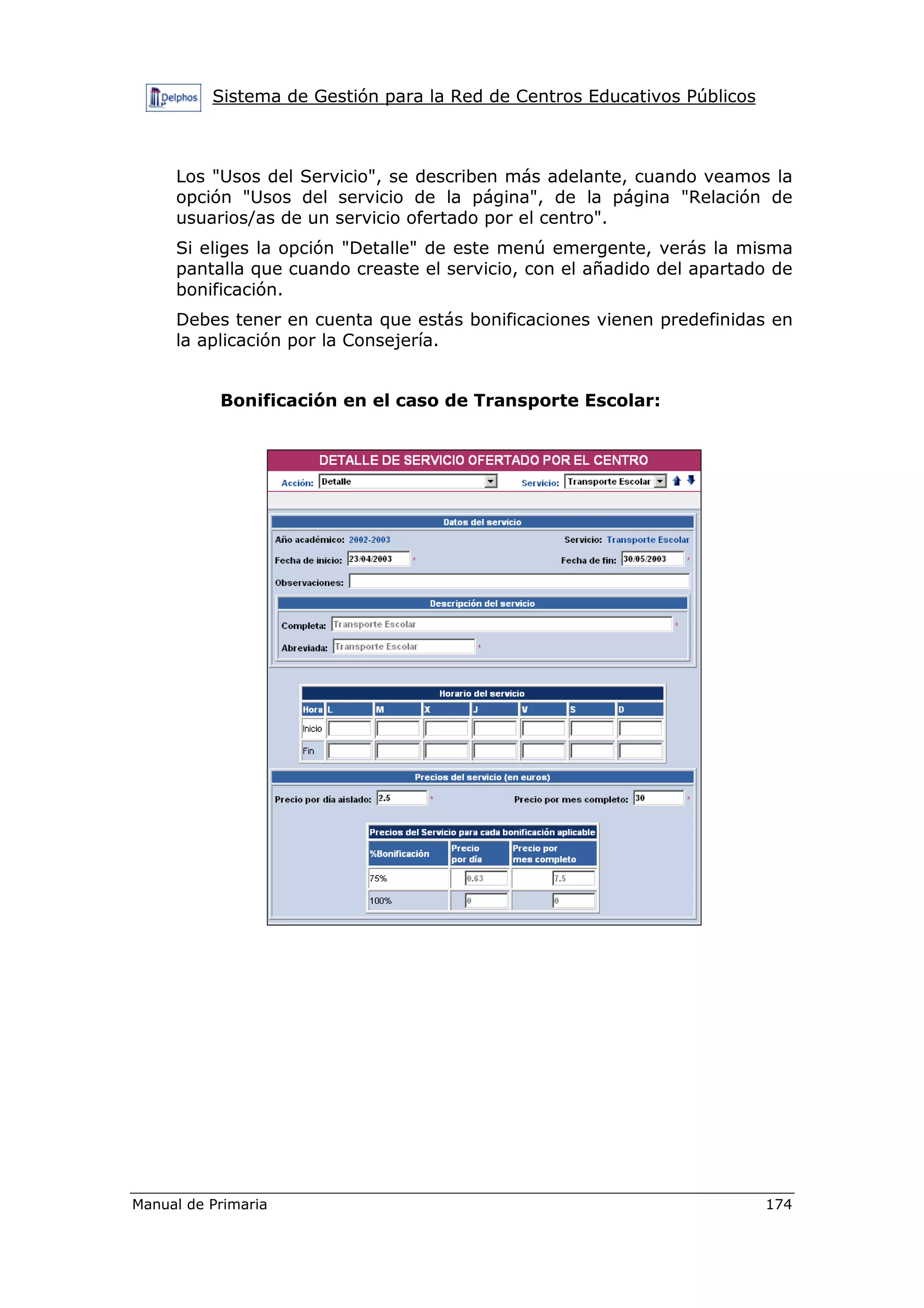 Sistema de Gestión para la Red de Centros Educativos Públicos
Manual de Primaria 174
Los "Usos del Servicio", se describen más adelante, cuando veamos la
opción "Usos del servicio de la página", de la página "Relación de
usuarios/as de un servicio ofertado por el centro".
Si eliges la opción "Detalle" de este menú emergente, verás la misma
pantalla que cuando creaste el servicio, con el añadido del apartado de
bonificación.
Debes tener en cuenta que estás bonificaciones vienen predefinidas en
la aplicación por la Consejería.
Bonificación en el caso de Transporte Escolar:
 