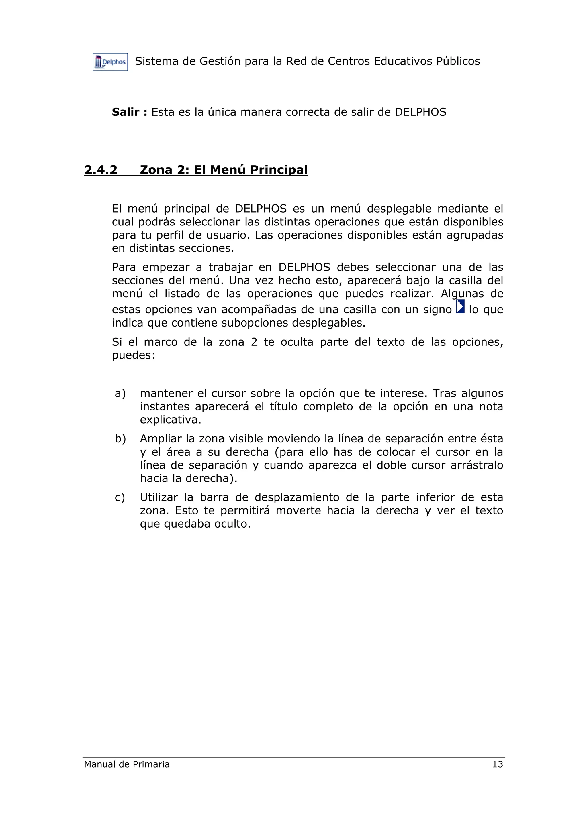 Sistema de Gestión para la Red de Centros Educativos Públicos
Manual de Primaria 13
Salir : Esta es la única manera correcta de salir de DELPHOS
2.4.2 Zona 2: El Menú Principal
El menú principal de DELPHOS es un menú desplegable mediante el
cual podrás seleccionar las distintas operaciones que están disponibles
para tu perfil de usuario. Las operaciones disponibles están agrupadas
en distintas secciones.
Para empezar a trabajar en DELPHOS debes seleccionar una de las
secciones del menú. Una vez hecho esto, aparecerá bajo la casilla del
menú el listado de las operaciones que puedes realizar. Algunas de
estas opciones van acompañadas de una casilla con un signo lo que
indica que contiene subopciones desplegables.
Si el marco de la zona 2 te oculta parte del texto de las opciones,
puedes:
a) mantener el cursor sobre la opción que te interese. Tras algunos
instantes aparecerá el título completo de la opción en una nota
explicativa.
b) Ampliar la zona visible moviendo la línea de separación entre ésta
y el área a su derecha (para ello has de colocar el cursor en la
línea de separación y cuando aparezca el doble cursor arrástralo
hacia la derecha).
c) Utilizar la barra de desplazamiento de la parte inferior de esta
zona. Esto te permitirá moverte hacia la derecha y ver el texto
que quedaba oculto.
 