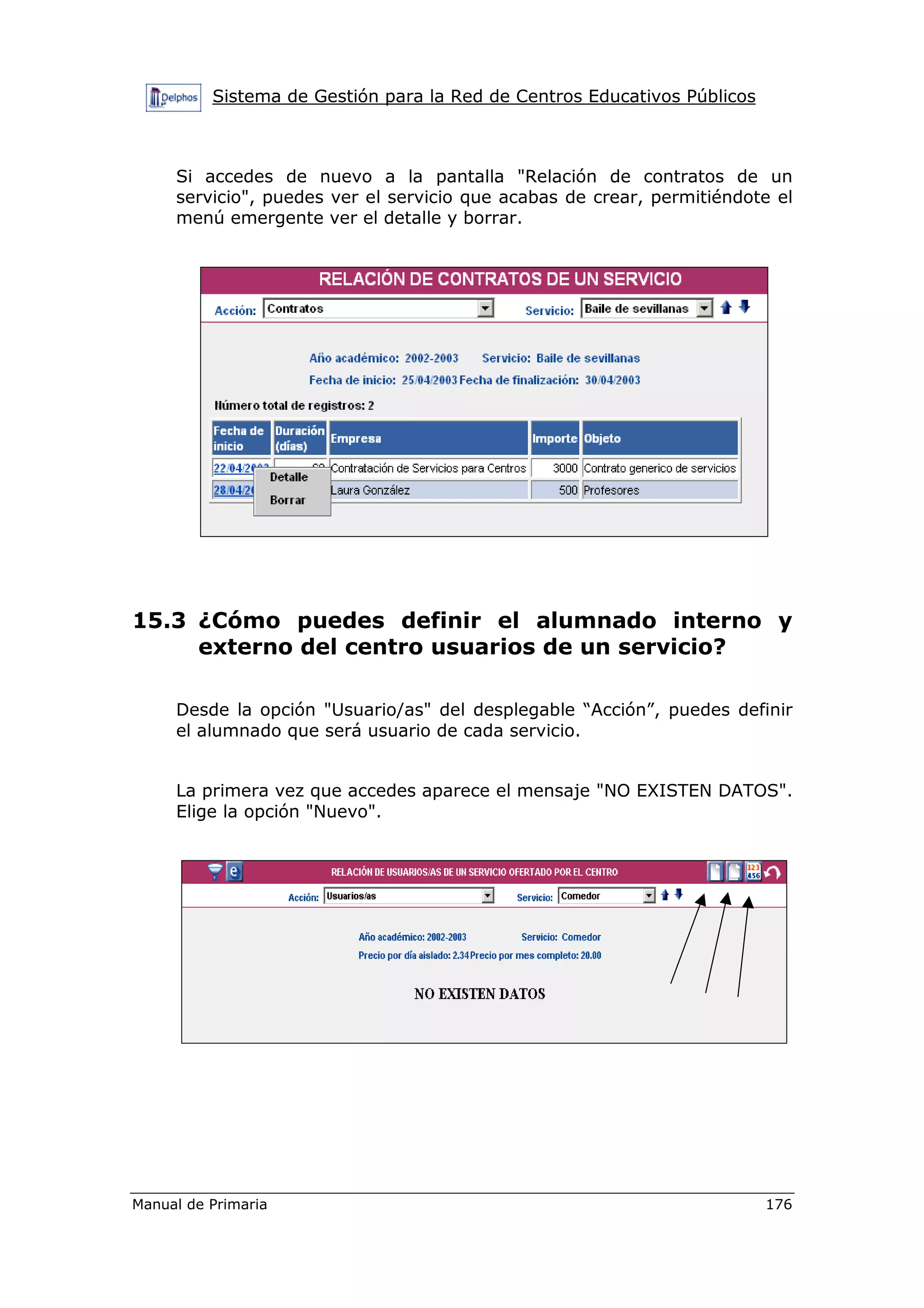 Sistema de Gestión para la Red de Centros Educativos Públicos
Manual de Primaria 176
Si accedes de nuevo a la pantalla "Relación de contratos de un
servicio", puedes ver el servicio que acabas de crear, permitiéndote el
menú emergente ver el detalle y borrar.
15.3 ¿Cómo puedes definir el alumnado interno y
externo del centro usuarios de un servicio?
Desde la opción "Usuario/as" del desplegable “Acción”, puedes definir
el alumnado que será usuario de cada servicio.
La primera vez que accedes aparece el mensaje "NO EXISTEN DATOS".
Elige la opción "Nuevo".
 