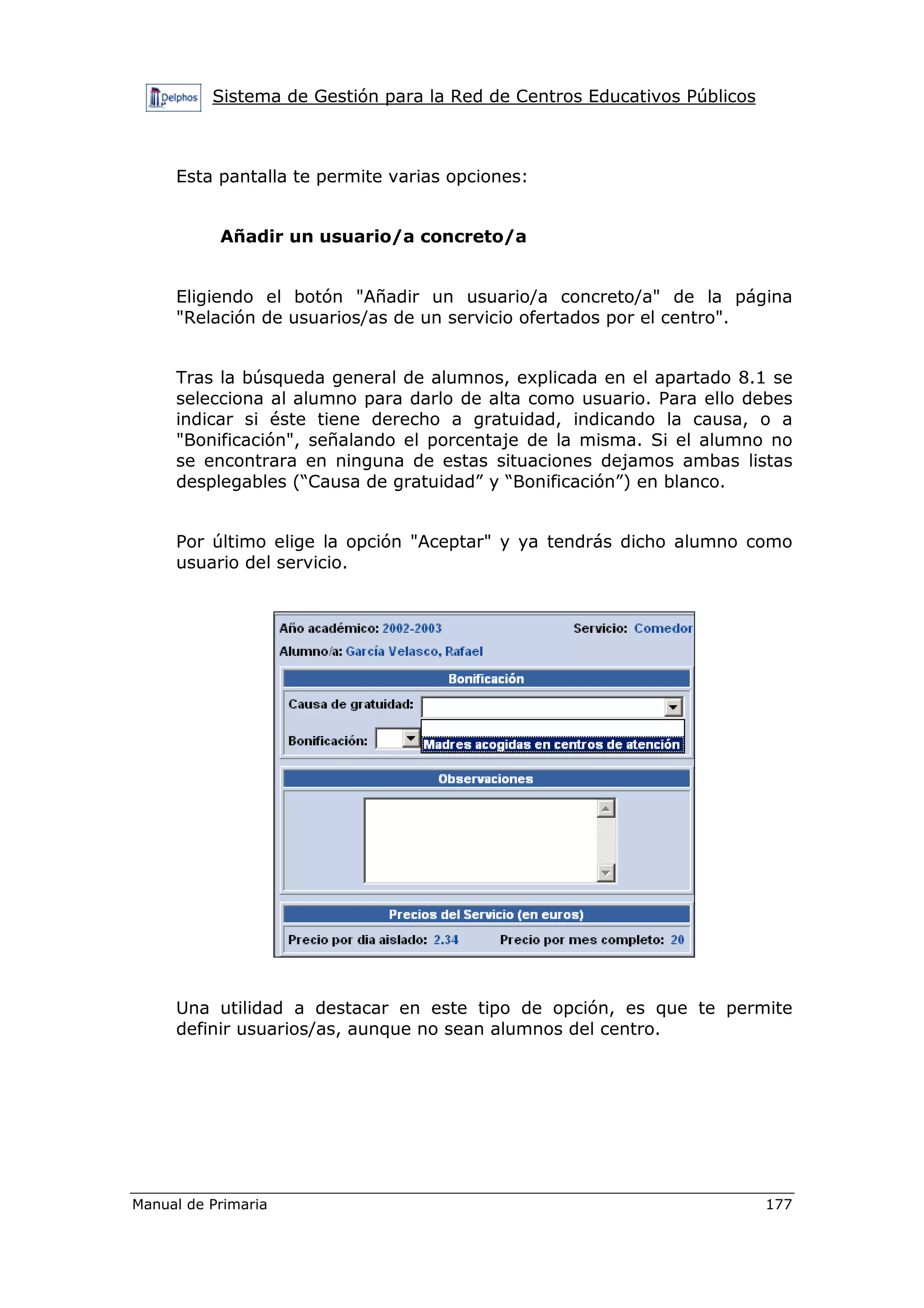 Sistema de Gestión para la Red de Centros Educativos Públicos
Manual de Primaria 177
Esta pantalla te permite varias opciones:
Añadir un usuario/a concreto/a
Eligiendo el botón "Añadir un usuario/a concreto/a" de la página
"Relación de usuarios/as de un servicio ofertados por el centro".
Tras la búsqueda general de alumnos, explicada en el apartado 8.1 se
selecciona al alumno para darlo de alta como usuario. Para ello debes
indicar si éste tiene derecho a gratuidad, indicando la causa, o a
"Bonificación", señalando el porcentaje de la misma. Si el alumno no
se encontrara en ninguna de estas situaciones dejamos ambas listas
desplegables (“Causa de gratuidad” y “Bonificación”) en blanco.
Por último elige la opción "Aceptar" y ya tendrás dicho alumno como
usuario del servicio.
Una utilidad a destacar en este tipo de opción, es que te permite
definir usuarios/as, aunque no sean alumnos del centro.
 
