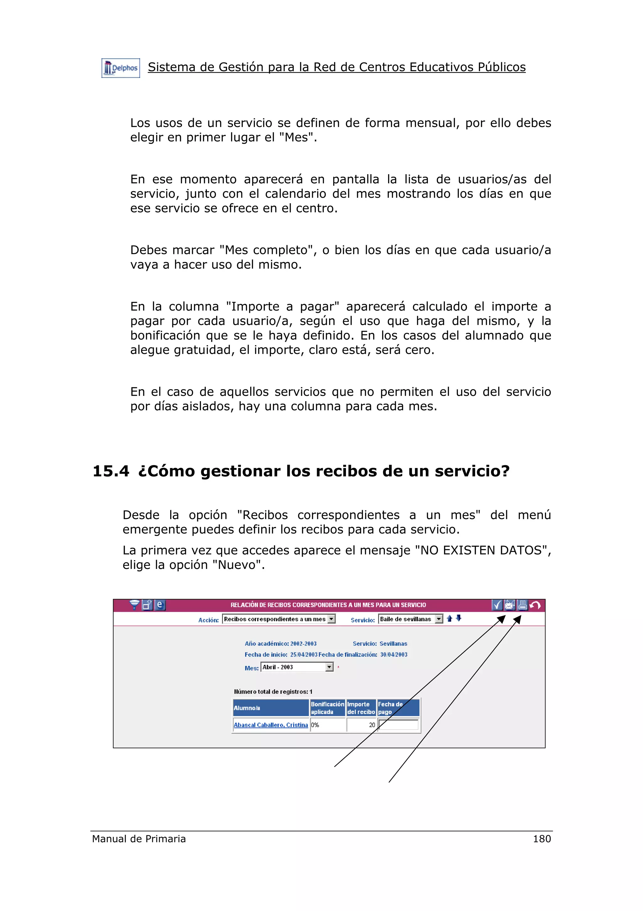 Sistema de Gestión para la Red de Centros Educativos Públicos
Manual de Primaria 180
Los usos de un servicio se definen de forma mensual, por ello debes
elegir en primer lugar el "Mes".
En ese momento aparecerá en pantalla la lista de usuarios/as del
servicio, junto con el calendario del mes mostrando los días en que
ese servicio se ofrece en el centro.
Debes marcar "Mes completo", o bien los días en que cada usuario/a
vaya a hacer uso del mismo.
En la columna "Importe a pagar" aparecerá calculado el importe a
pagar por cada usuario/a, según el uso que haga del mismo, y la
bonificación que se le haya definido. En los casos del alumnado que
alegue gratuidad, el importe, claro está, será cero.
En el caso de aquellos servicios que no permiten el uso del servicio
por días aislados, hay una columna para cada mes.
15.4 ¿Cómo gestionar los recibos de un servicio?
Desde la opción "Recibos correspondientes a un mes" del menú
emergente puedes definir los recibos para cada servicio.
La primera vez que accedes aparece el mensaje "NO EXISTEN DATOS",
elige la opción "Nuevo".
 