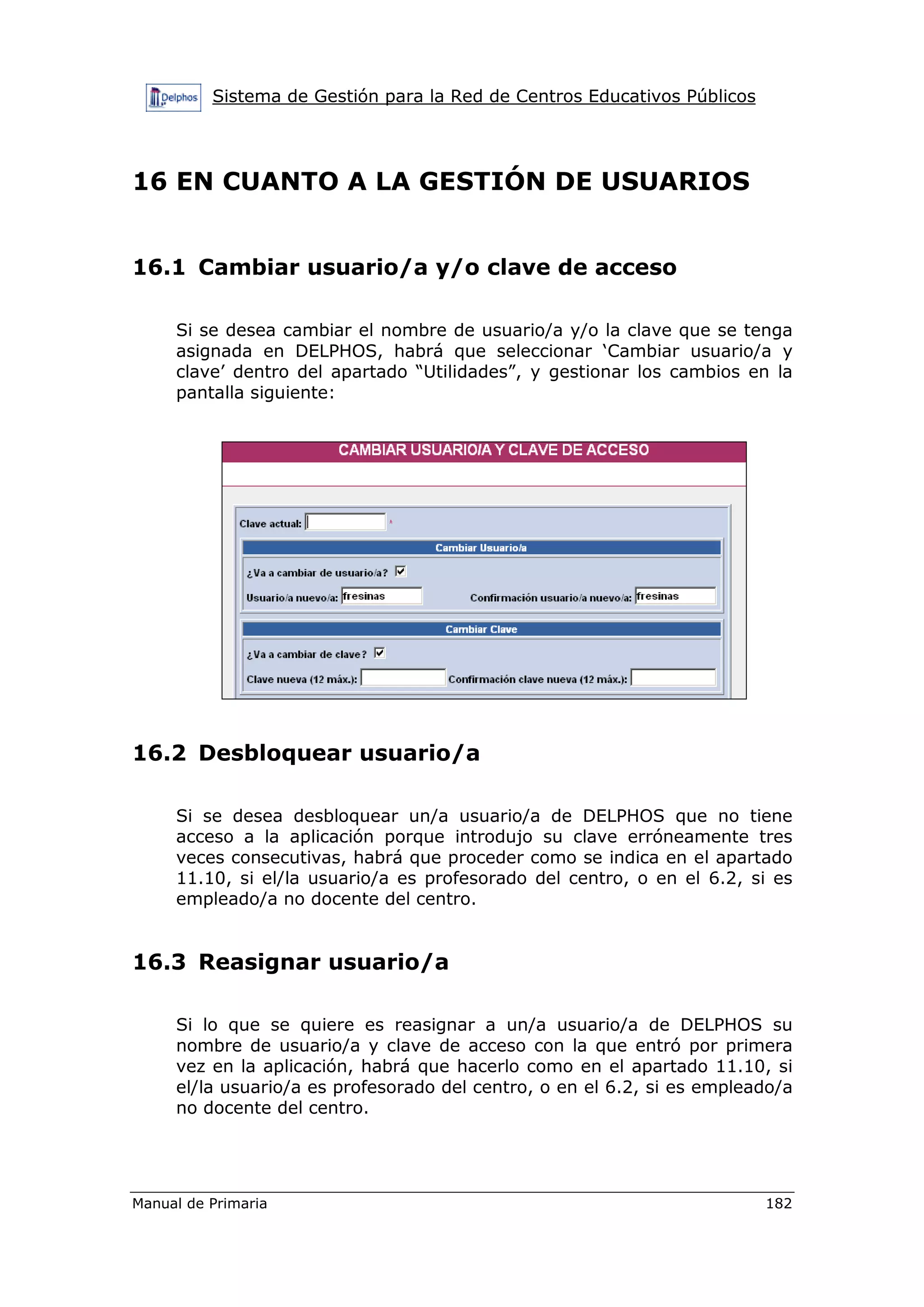 Sistema de Gestión para la Red de Centros Educativos Públicos
Manual de Primaria 182
16 EN CUANTO A LA GESTIÓN DE USUARIOS
16.1 Cambiar usuario/a y/o clave de acceso
Si se desea cambiar el nombre de usuario/a y/o la clave que se tenga
asignada en DELPHOS, habrá que seleccionar ‘Cambiar usuario/a y
clave’ dentro del apartado “Utilidades”, y gestionar los cambios en la
pantalla siguiente:
16.2 Desbloquear usuario/a
Si se desea desbloquear un/a usuario/a de DELPHOS que no tiene
acceso a la aplicación porque introdujo su clave erróneamente tres
veces consecutivas, habrá que proceder como se indica en el apartado
11.10, si el/la usuario/a es profesorado del centro, o en el 6.2, si es
empleado/a no docente del centro.
16.3 Reasignar usuario/a
Si lo que se quiere es reasignar a un/a usuario/a de DELPHOS su
nombre de usuario/a y clave de acceso con la que entró por primera
vez en la aplicación, habrá que hacerlo como en el apartado 11.10, si
el/la usuario/a es profesorado del centro, o en el 6.2, si es empleado/a
no docente del centro.
 