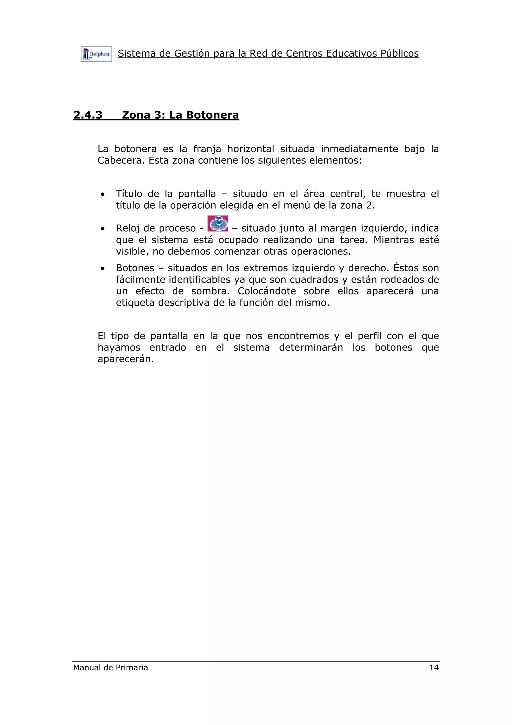 Sistema de Gestión para la Red de Centros Educativos Públicos
Manual de Primaria 14
2.4.3 Zona 3: La Botonera
La botonera es la franja horizontal situada inmediatamente bajo la
Cabecera. Esta zona contiene los siguientes elementos:
• Título de la pantalla – situado en el área central, te muestra el
título de la operación elegida en el menú de la zona 2.
• Reloj de proceso - – situado junto al margen izquierdo, indica
que el sistema está ocupado realizando una tarea. Mientras esté
visible, no debemos comenzar otras operaciones.
• Botones – situados en los extremos izquierdo y derecho. Éstos son
fácilmente identificables ya que son cuadrados y están rodeados de
un efecto de sombra. Colocándote sobre ellos aparecerá una
etiqueta descriptiva de la función del mismo.
El tipo de pantalla en la que nos encontremos y el perfil con el que
hayamos entrado en el sistema determinarán los botones que
aparecerán.
 