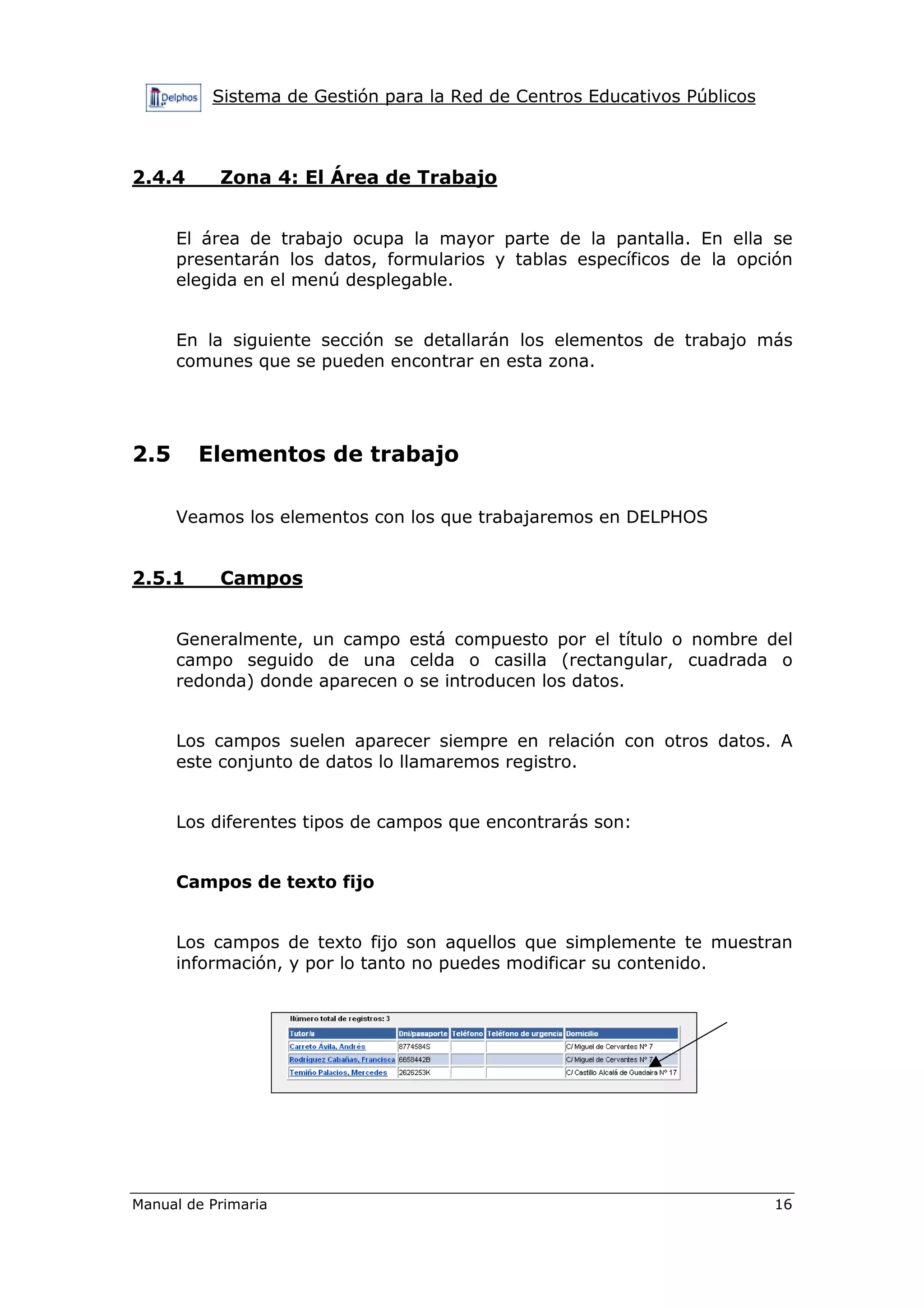 Sistema de Gestión para la Red de Centros Educativos Públicos
Manual de Primaria 16
2.4.4 Zona 4: El Área de Trabajo
El área de trabajo ocupa la mayor parte de la pantalla. En ella se
presentarán los datos, formularios y tablas específicos de la opción
elegida en el menú desplegable.
En la siguiente sección se detallarán los elementos de trabajo más
comunes que se pueden encontrar en esta zona.
2.5 Elementos de trabajo
Veamos los elementos con los que trabajaremos en DELPHOS
2.5.1 Campos
Generalmente, un campo está compuesto por el título o nombre del
campo seguido de una celda o casilla (rectangular, cuadrada o
redonda) donde aparecen o se introducen los datos.
Los campos suelen aparecer siempre en relación con otros datos. A
este conjunto de datos lo llamaremos registro.
Los diferentes tipos de campos que encontrarás son:
Campos de texto fijo
Los campos de texto fijo son aquellos que simplemente te muestran
información, y por lo tanto no puedes modificar su contenido.
 