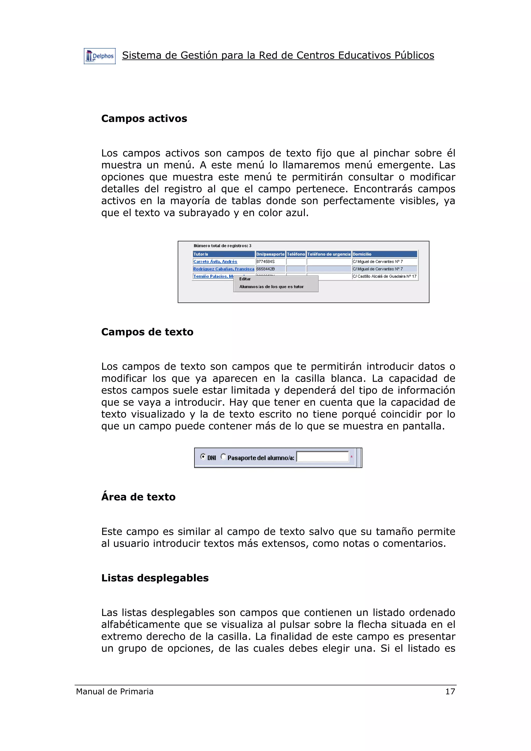Sistema de Gestión para la Red de Centros Educativos Públicos
Manual de Primaria 17
Campos activos
Los campos activos son campos de texto fijo que al pinchar sobre él
muestra un menú. A este menú lo llamaremos menú emergente. Las
opciones que muestra este menú te permitirán consultar o modificar
detalles del registro al que el campo pertenece. Encontrarás campos
activos en la mayoría de tablas donde son perfectamente visibles, ya
que el texto va subrayado y en color azul.
Campos de texto
Los campos de texto son campos que te permitirán introducir datos o
modificar los que ya aparecen en la casilla blanca. La capacidad de
estos campos suele estar limitada y dependerá del tipo de información
que se vaya a introducir. Hay que tener en cuenta que la capacidad de
texto visualizado y la de texto escrito no tiene porqué coincidir por lo
que un campo puede contener más de lo que se muestra en pantalla.
Área de texto
Este campo es similar al campo de texto salvo que su tamaño permite
al usuario introducir textos más extensos, como notas o comentarios.
Listas desplegables
Las listas desplegables son campos que contienen un listado ordenado
alfabéticamente que se visualiza al pulsar sobre la flecha situada en el
extremo derecho de la casilla. La finalidad de este campo es presentar
un grupo de opciones, de las cuales debes elegir una. Si el listado es
 