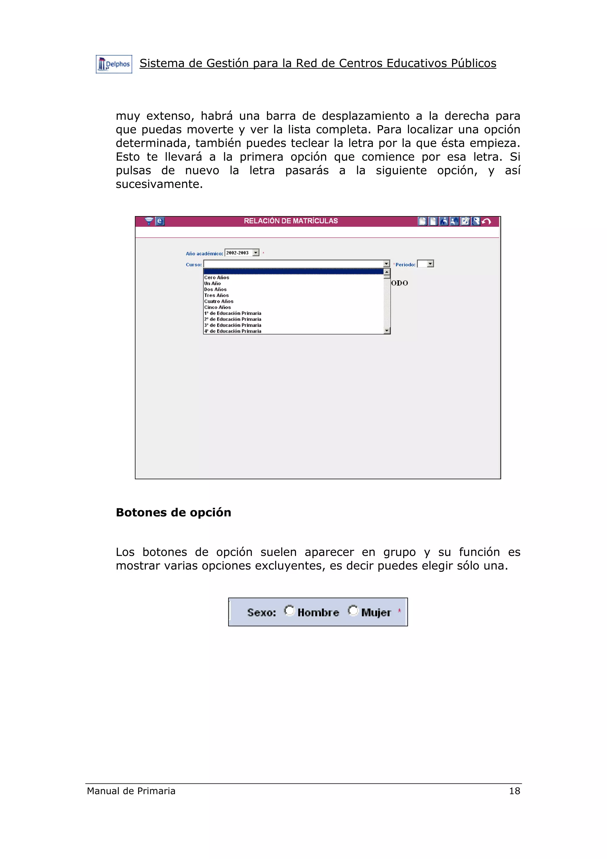 Sistema de Gestión para la Red de Centros Educativos Públicos
Manual de Primaria 18
muy extenso, habrá una barra de desplazamiento a la derecha para
que puedas moverte y ver la lista completa. Para localizar una opción
determinada, también puedes teclear la letra por la que ésta empieza.
Esto te llevará a la primera opción que comience por esa letra. Si
pulsas de nuevo la letra pasarás a la siguiente opción, y así
sucesivamente.
Botones de opción
Los botones de opción suelen aparecer en grupo y su función es
mostrar varias opciones excluyentes, es decir puedes elegir sólo una.
 