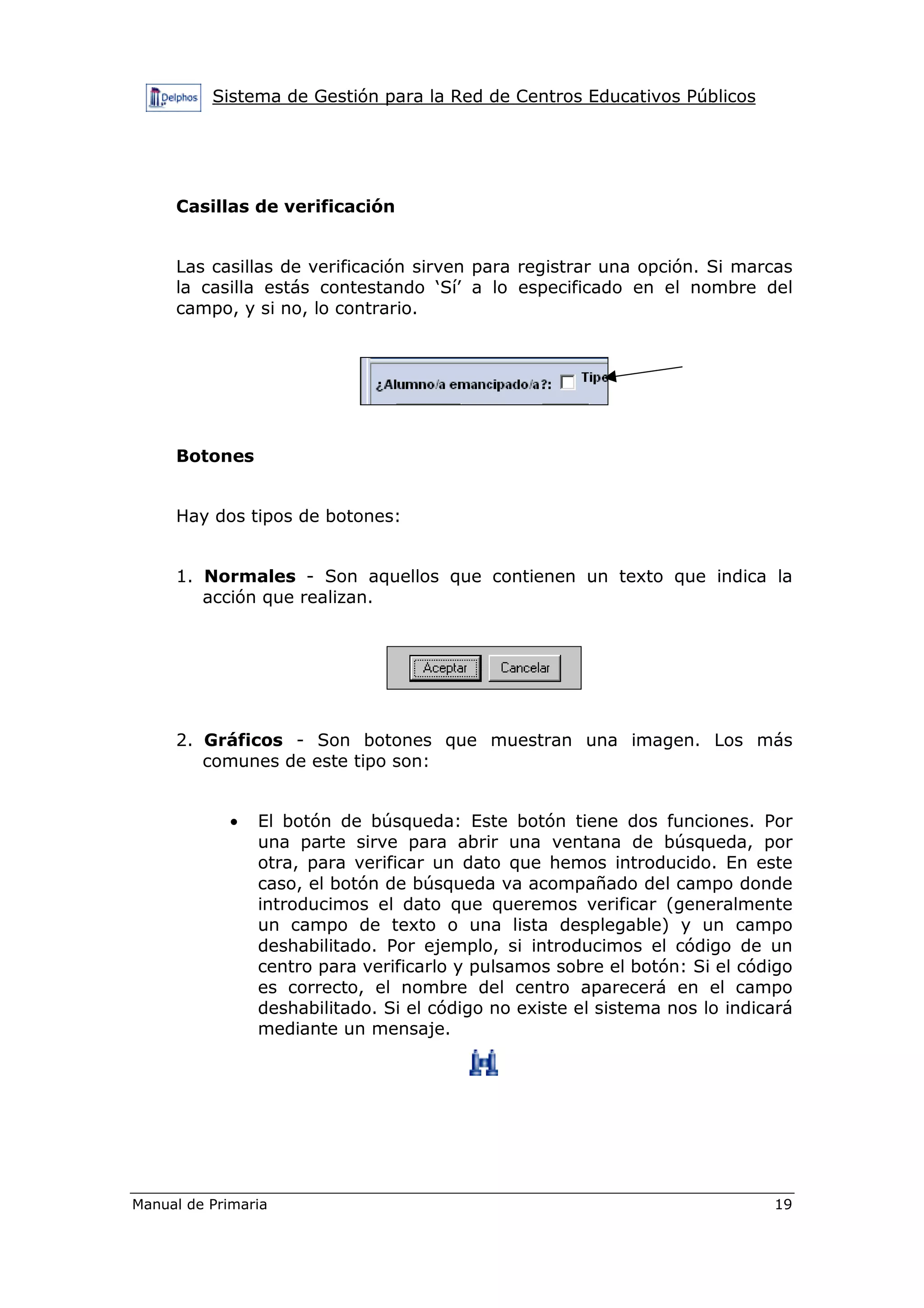 Sistema de Gestión para la Red de Centros Educativos Públicos
Manual de Primaria 19
Casillas de verificación
Las casillas de verificación sirven para registrar una opción. Si marcas
la casilla estás contestando ‘Sí’ a lo especificado en el nombre del
campo, y si no, lo contrario.
Botones
Hay dos tipos de botones:
1. Normales - Son aquellos que contienen un texto que indica la
acción que realizan.
2. Gráficos - Son botones que muestran una imagen. Los más
comunes de este tipo son:
• El botón de búsqueda: Este botón tiene dos funciones. Por
una parte sirve para abrir una ventana de búsqueda, por
otra, para verificar un dato que hemos introducido. En este
caso, el botón de búsqueda va acompañado del campo donde
introducimos el dato que queremos verificar (generalmente
un campo de texto o una lista desplegable) y un campo
deshabilitado. Por ejemplo, si introducimos el código de un
centro para verificarlo y pulsamos sobre el botón: Si el código
es correcto, el nombre del centro aparecerá en el campo
deshabilitado. Si el código no existe el sistema nos lo indicará
mediante un mensaje.
 