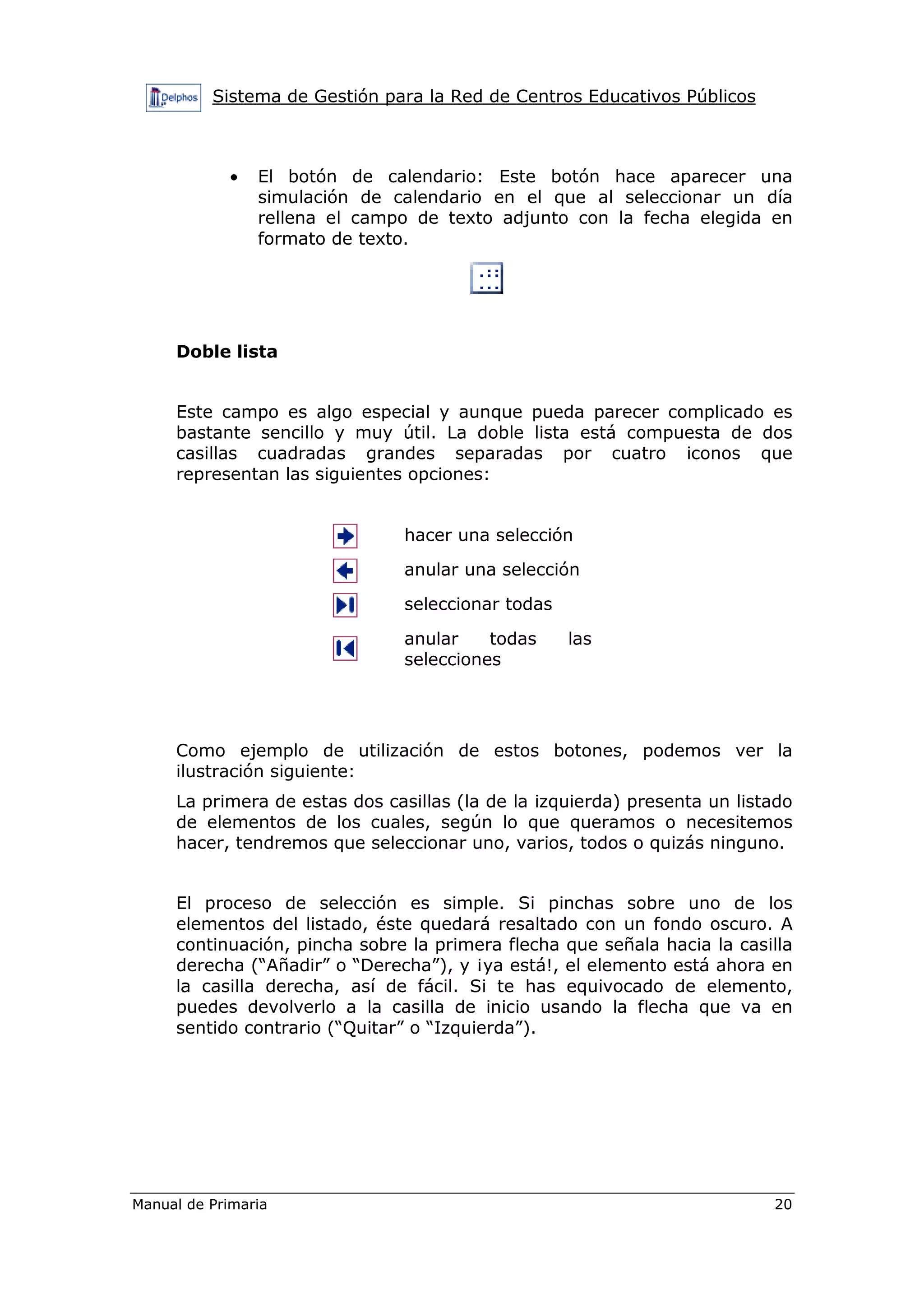Sistema de Gestión para la Red de Centros Educativos Públicos
Manual de Primaria 20
• El botón de calendario: Este botón hace aparecer una
simulación de calendario en el que al seleccionar un día
rellena el campo de texto adjunto con la fecha elegida en
formato de texto.
Doble lista
Este campo es algo especial y aunque pueda parecer complicado es
bastante sencillo y muy útil. La doble lista está compuesta de dos
casillas cuadradas grandes separadas por cuatro iconos que
representan las siguientes opciones:
hacer una selección
anular una selección
seleccionar todas
anular todas las
selecciones
Como ejemplo de utilización de estos botones, podemos ver la
ilustración siguiente:
La primera de estas dos casillas (la de la izquierda) presenta un listado
de elementos de los cuales, según lo que queramos o necesitemos
hacer, tendremos que seleccionar uno, varios, todos o quizás ninguno.
El proceso de selección es simple. Si pinchas sobre uno de los
elementos del listado, éste quedará resaltado con un fondo oscuro. A
continuación, pincha sobre la primera flecha que señala hacia la casilla
derecha (“Añadir” o “Derecha”), y ¡ya está!, el elemento está ahora en
la casilla derecha, así de fácil. Si te has equivocado de elemento,
puedes devolverlo a la casilla de inicio usando la flecha que va en
sentido contrario (“Quitar” o “Izquierda”).
 