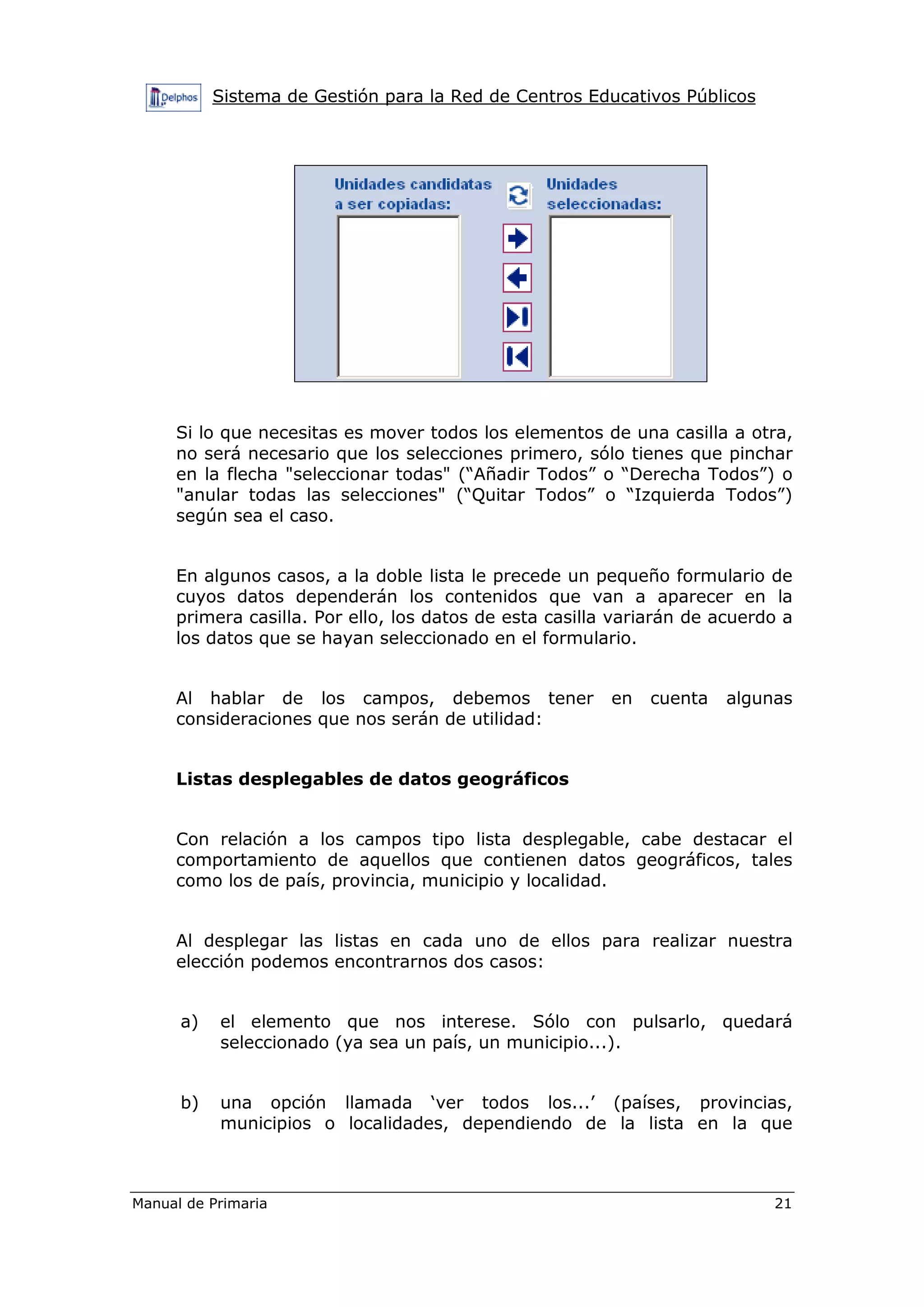 Sistema de Gestión para la Red de Centros Educativos Públicos
Manual de Primaria 21
Si lo que necesitas es mover todos los elementos de una casilla a otra,
no será necesario que los selecciones primero, sólo tienes que pinchar
en la flecha "seleccionar todas" (“Añadir Todos” o “Derecha Todos”) o
"anular todas las selecciones" (“Quitar Todos” o “Izquierda Todos”)
según sea el caso.
En algunos casos, a la doble lista le precede un pequeño formulario de
cuyos datos dependerán los contenidos que van a aparecer en la
primera casilla. Por ello, los datos de esta casilla variarán de acuerdo a
los datos que se hayan seleccionado en el formulario.
Al hablar de los campos, debemos tener en cuenta algunas
consideraciones que nos serán de utilidad:
Listas desplegables de datos geográficos
Con relación a los campos tipo lista desplegable, cabe destacar el
comportamiento de aquellos que contienen datos geográficos, tales
como los de país, provincia, municipio y localidad.
Al desplegar las listas en cada uno de ellos para realizar nuestra
elección podemos encontrarnos dos casos:
a) el elemento que nos interese. Sólo con pulsarlo, quedará
seleccionado (ya sea un país, un municipio...).
b) una opción llamada ‘ver todos los...’ (países, provincias,
municipios o localidades, dependiendo de la lista en la que
 