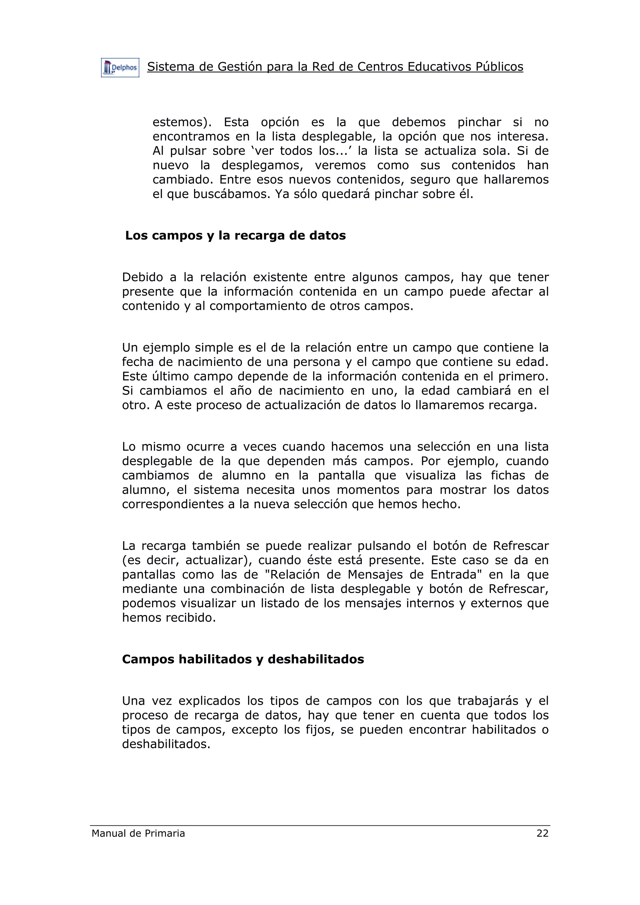 Sistema de Gestión para la Red de Centros Educativos Públicos
Manual de Primaria 22
estemos). Esta opción es la que debemos pinchar si no
encontramos en la lista desplegable, la opción que nos interesa.
Al pulsar sobre ‘ver todos los...’ la lista se actualiza sola. Si de
nuevo la desplegamos, veremos como sus contenidos han
cambiado. Entre esos nuevos contenidos, seguro que hallaremos
el que buscábamos. Ya sólo quedará pinchar sobre él.
Los campos y la recarga de datos
Debido a la relación existente entre algunos campos, hay que tener
presente que la información contenida en un campo puede afectar al
contenido y al comportamiento de otros campos.
Un ejemplo simple es el de la relación entre un campo que contiene la
fecha de nacimiento de una persona y el campo que contiene su edad.
Este último campo depende de la información contenida en el primero.
Si cambiamos el año de nacimiento en uno, la edad cambiará en el
otro. A este proceso de actualización de datos lo llamaremos recarga.
Lo mismo ocurre a veces cuando hacemos una selección en una lista
desplegable de la que dependen más campos. Por ejemplo, cuando
cambiamos de alumno en la pantalla que visualiza las fichas de
alumno, el sistema necesita unos momentos para mostrar los datos
correspondientes a la nueva selección que hemos hecho.
La recarga también se puede realizar pulsando el botón de Refrescar
(es decir, actualizar), cuando éste está presente. Este caso se da en
pantallas como las de "Relación de Mensajes de Entrada" en la que
mediante una combinación de lista desplegable y botón de Refrescar,
podemos visualizar un listado de los mensajes internos y externos que
hemos recibido.
Campos habilitados y deshabilitados
Una vez explicados los tipos de campos con los que trabajarás y el
proceso de recarga de datos, hay que tener en cuenta que todos los
tipos de campos, excepto los fijos, se pueden encontrar habilitados o
deshabilitados.
 