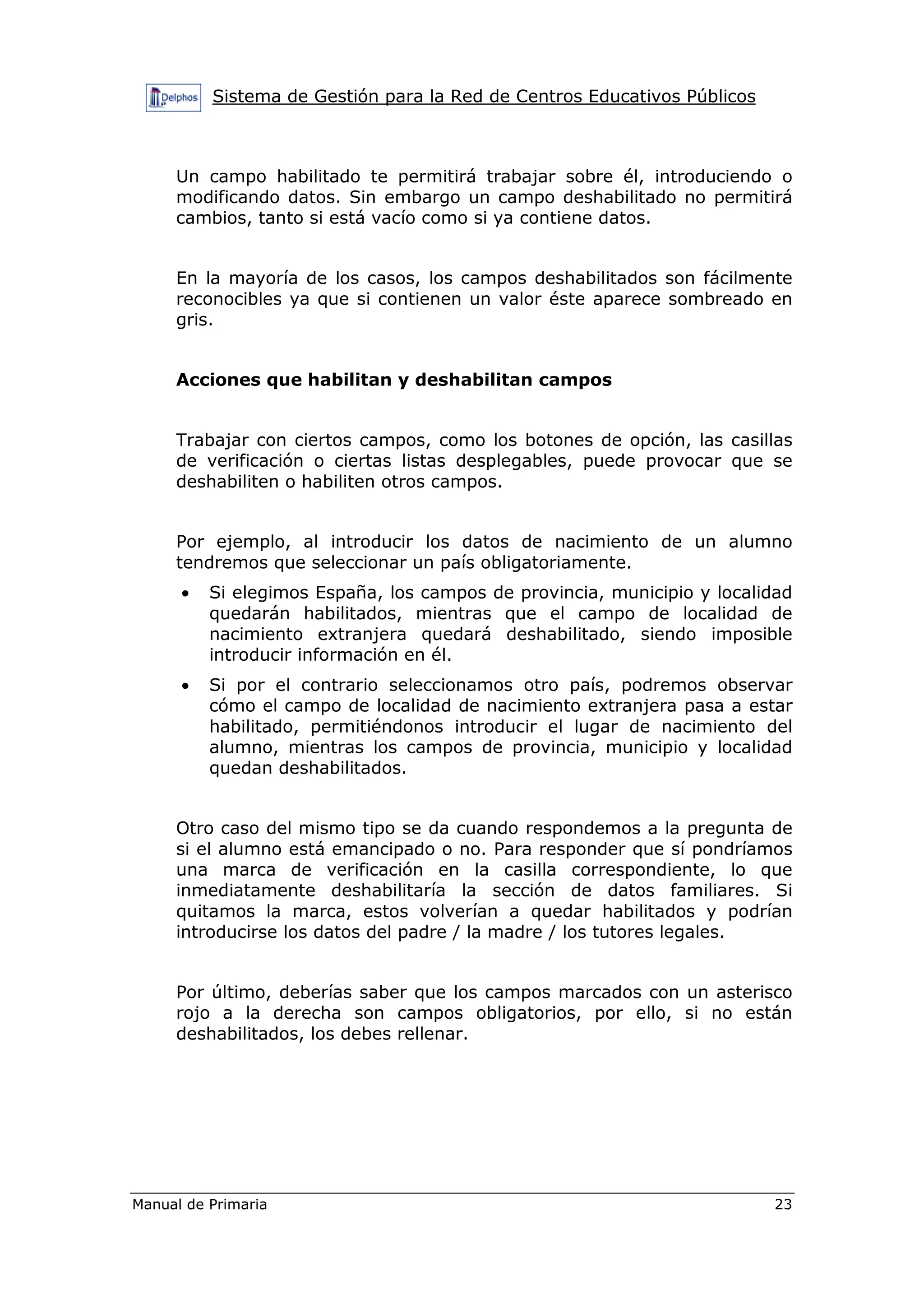 Sistema de Gestión para la Red de Centros Educativos Públicos
Manual de Primaria 23
Un campo habilitado te permitirá trabajar sobre él, introduciendo o
modificando datos. Sin embargo un campo deshabilitado no permitirá
cambios, tanto si está vacío como si ya contiene datos.
En la mayoría de los casos, los campos deshabilitados son fácilmente
reconocibles ya que si contienen un valor éste aparece sombreado en
gris.
Acciones que habilitan y deshabilitan campos
Trabajar con ciertos campos, como los botones de opción, las casillas
de verificación o ciertas listas desplegables, puede provocar que se
deshabiliten o habiliten otros campos.
Por ejemplo, al introducir los datos de nacimiento de un alumno
tendremos que seleccionar un país obligatoriamente.
• Si elegimos España, los campos de provincia, municipio y localidad
quedarán habilitados, mientras que el campo de localidad de
nacimiento extranjera quedará deshabilitado, siendo imposible
introducir información en él.
• Si por el contrario seleccionamos otro país, podremos observar
cómo el campo de localidad de nacimiento extranjera pasa a estar
habilitado, permitiéndonos introducir el lugar de nacimiento del
alumno, mientras los campos de provincia, municipio y localidad
quedan deshabilitados.
Otro caso del mismo tipo se da cuando respondemos a la pregunta de
si el alumno está emancipado o no. Para responder que sí pondríamos
una marca de verificación en la casilla correspondiente, lo que
inmediatamente deshabilitaría la sección de datos familiares. Si
quitamos la marca, estos volverían a quedar habilitados y podrían
introducirse los datos del padre / la madre / los tutores legales.
Por último, deberías saber que los campos marcados con un asterisco
rojo a la derecha son campos obligatorios, por ello, si no están
deshabilitados, los debes rellenar.
 