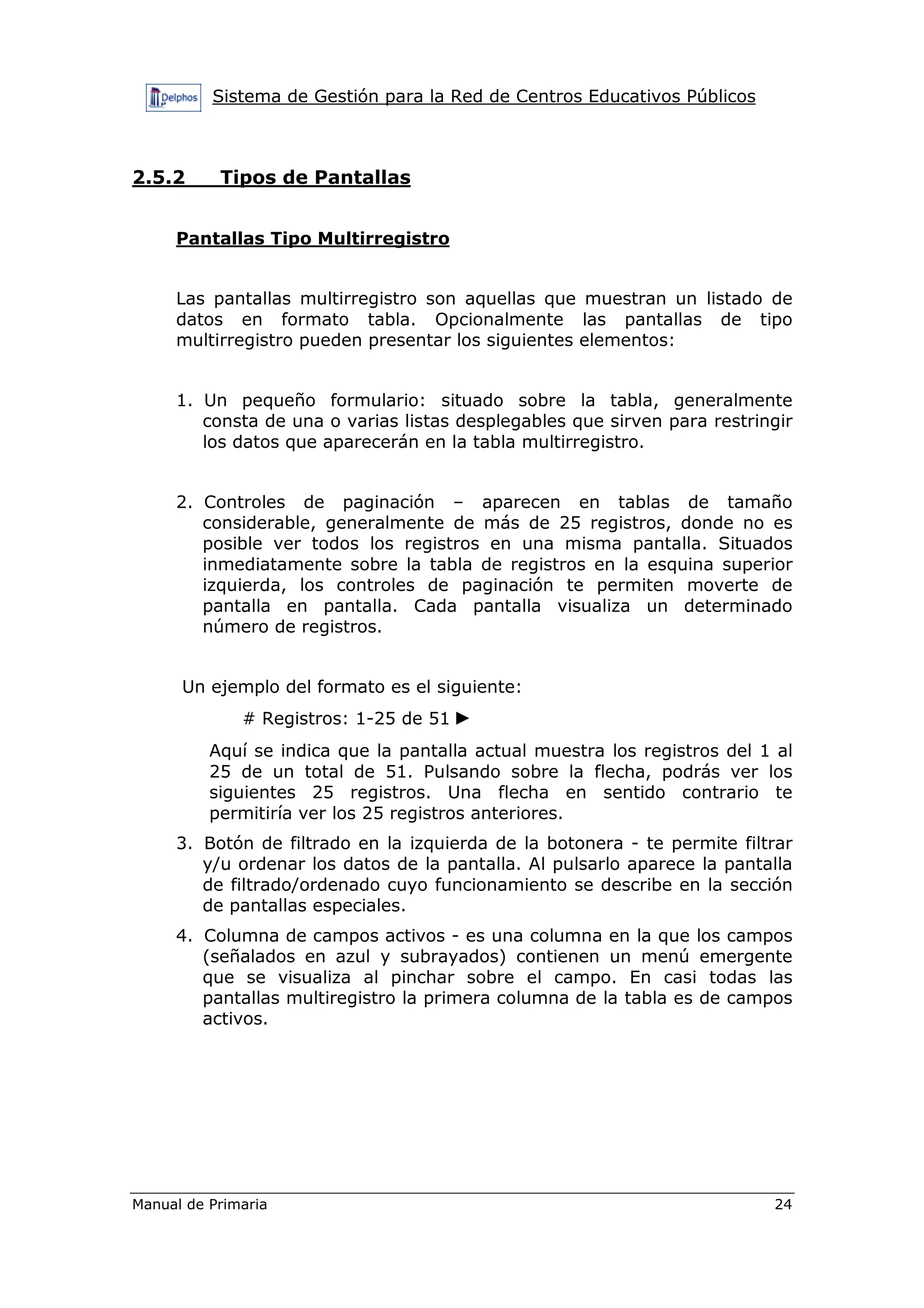 Sistema de Gestión para la Red de Centros Educativos Públicos
Manual de Primaria 24
2.5.2 Tipos de Pantallas
Pantallas Tipo Multirregistro
Las pantallas multirregistro son aquellas que muestran un listado de
datos en formato tabla. Opcionalmente las pantallas de tipo
multirregistro pueden presentar los siguientes elementos:
1. Un pequeño formulario: situado sobre la tabla, generalmente
consta de una o varias listas desplegables que sirven para restringir
los datos que aparecerán en la tabla multirregistro.
2. Controles de paginación – aparecen en tablas de tamaño
considerable, generalmente de más de 25 registros, donde no es
posible ver todos los registros en una misma pantalla. Situados
inmediatamente sobre la tabla de registros en la esquina superior
izquierda, los controles de paginación te permiten moverte de
pantalla en pantalla. Cada pantalla visualiza un determinado
número de registros.
Un ejemplo del formato es el siguiente:
# Registros: 1-25 de 51 ►
Aquí se indica que la pantalla actual muestra los registros del 1 al
25 de un total de 51. Pulsando sobre la flecha, podrás ver los
siguientes 25 registros. Una flecha en sentido contrario te
permitiría ver los 25 registros anteriores.
3. Botón de filtrado en la izquierda de la botonera - te permite filtrar
y/u ordenar los datos de la pantalla. Al pulsarlo aparece la pantalla
de filtrado/ordenado cuyo funcionamiento se describe en la sección
de pantallas especiales.
4. Columna de campos activos - es una columna en la que los campos
(señalados en azul y subrayados) contienen un menú emergente
que se visualiza al pinchar sobre el campo. En casi todas las
pantallas multiregistro la primera columna de la tabla es de campos
activos.
 