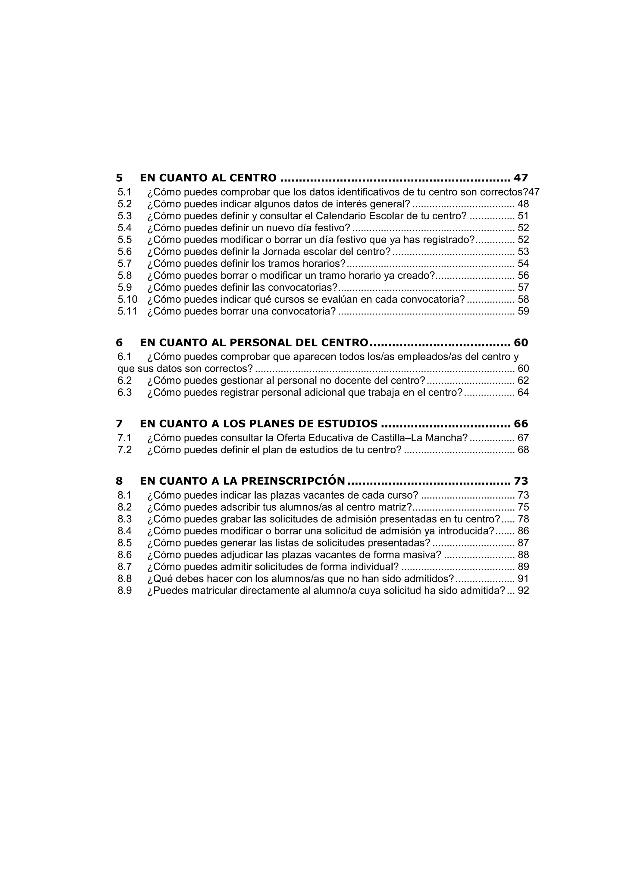 5 EN CUANTO AL CENTRO .............................................................. 47
5.1 ¿Cómo puedes comprobar que los datos identificativos de tu centro son correctos?47
5.2 ¿Cómo puedes indicar algunos datos de interés general? .................................... 48
5.3 ¿Cómo puedes definir y consultar el Calendario Escolar de tu centro? ................ 51
5.4 ¿Cómo puedes definir un nuevo día festivo? ......................................................... 52
5.5 ¿Cómo puedes modificar o borrar un día festivo que ya has registrado?.............. 52
5.6 ¿Cómo puedes definir la Jornada escolar del centro?........................................... 53
5.7 ¿Cómo puedes definir los tramos horarios?........................................................... 54
5.8 ¿Cómo puedes borrar o modificar un tramo horario ya creado?............................ 56
5.9 ¿Cómo puedes definir las convocatorias?.............................................................. 57
5.10 ¿Cómo puedes indicar qué cursos se evalúan en cada convocatoria?................. 58
5.11 ¿Cómo puedes borrar una convocatoria? .............................................................. 59
6 EN CUANTO AL PERSONAL DEL CENTRO...................................... 60
6.1 ¿Cómo puedes comprobar que aparecen todos los/as empleados/as del centro y
que sus datos son correctos? ........................................................................................... 60
6.2 ¿Cómo puedes gestionar al personal no docente del centro?............................... 62
6.3 ¿Cómo puedes registrar personal adicional que trabaja en el centro?.................. 64
7 EN CUANTO A LOS PLANES DE ESTUDIOS ................................... 66
7.1 ¿Cómo puedes consultar la Oferta Educativa de Castilla–La Mancha?................ 67
7.2 ¿Cómo puedes definir el plan de estudios de tu centro? ....................................... 68
8 EN CUANTO A LA PREINSCRIPCIÓN ............................................ 73
8.1 ¿Cómo puedes indicar las plazas vacantes de cada curso? ................................. 73
8.2 ¿Cómo puedes adscribir tus alumnos/as al centro matriz?.................................... 75
8.3 ¿Cómo puedes grabar las solicitudes de admisión presentadas en tu centro?..... 78
8.4 ¿Cómo puedes modificar o borrar una solicitud de admisión ya introducida?....... 86
8.5 ¿Cómo puedes generar las listas de solicitudes presentadas? ............................. 87
8.6 ¿Cómo puedes adjudicar las plazas vacantes de forma masiva? ......................... 88
8.7 ¿Cómo puedes admitir solicitudes de forma individual? ........................................ 89
8.8 ¿Qué debes hacer con los alumnos/as que no han sido admitidos?..................... 91
8.9 ¿Puedes matricular directamente al alumno/a cuya solicitud ha sido admitida?... 92
 