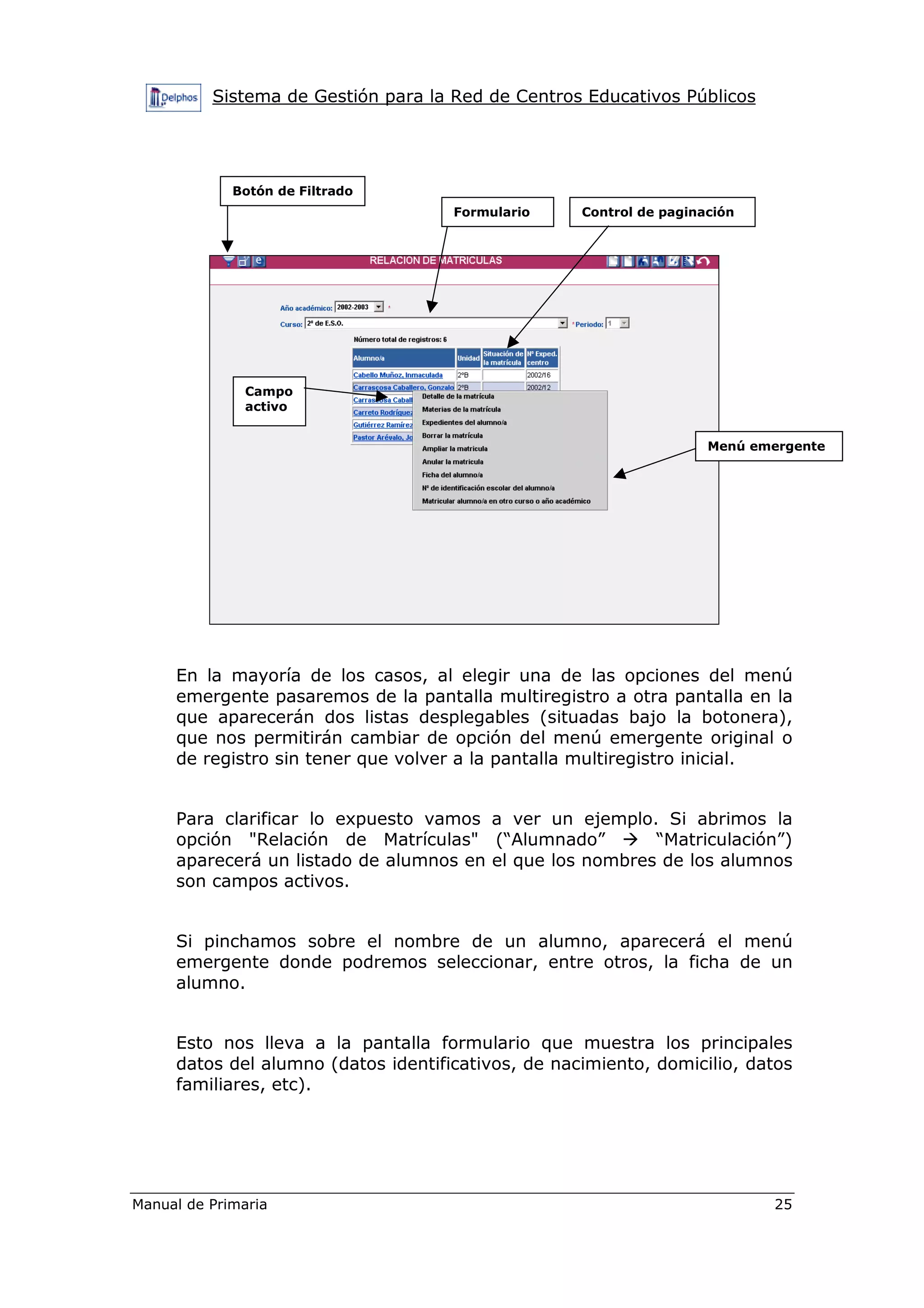 Sistema de Gestión para la Red de Centros Educativos Públicos
Manual de Primaria 25
En la mayoría de los casos, al elegir una de las opciones del menú
emergente pasaremos de la pantalla multiregistro a otra pantalla en la
que aparecerán dos listas desplegables (situadas bajo la botonera),
que nos permitirán cambiar de opción del menú emergente original o
de registro sin tener que volver a la pantalla multiregistro inicial.
Para clarificar lo expuesto vamos a ver un ejemplo. Si abrimos la
opción "Relación de Matrículas" (“Alumnado” “Matriculación”)
aparecerá un listado de alumnos en el que los nombres de los alumnos
son campos activos.
Si pinchamos sobre el nombre de un alumno, aparecerá el menú
emergente donde podremos seleccionar, entre otros, la ficha de un
alumno.
Esto nos lleva a la pantalla formulario que muestra los principales
datos del alumno (datos identificativos, de nacimiento, domicilio, datos
familiares, etc).
Botón de Filtrado
Formulario Control de paginación
Campo
activo
Menú emergente
 