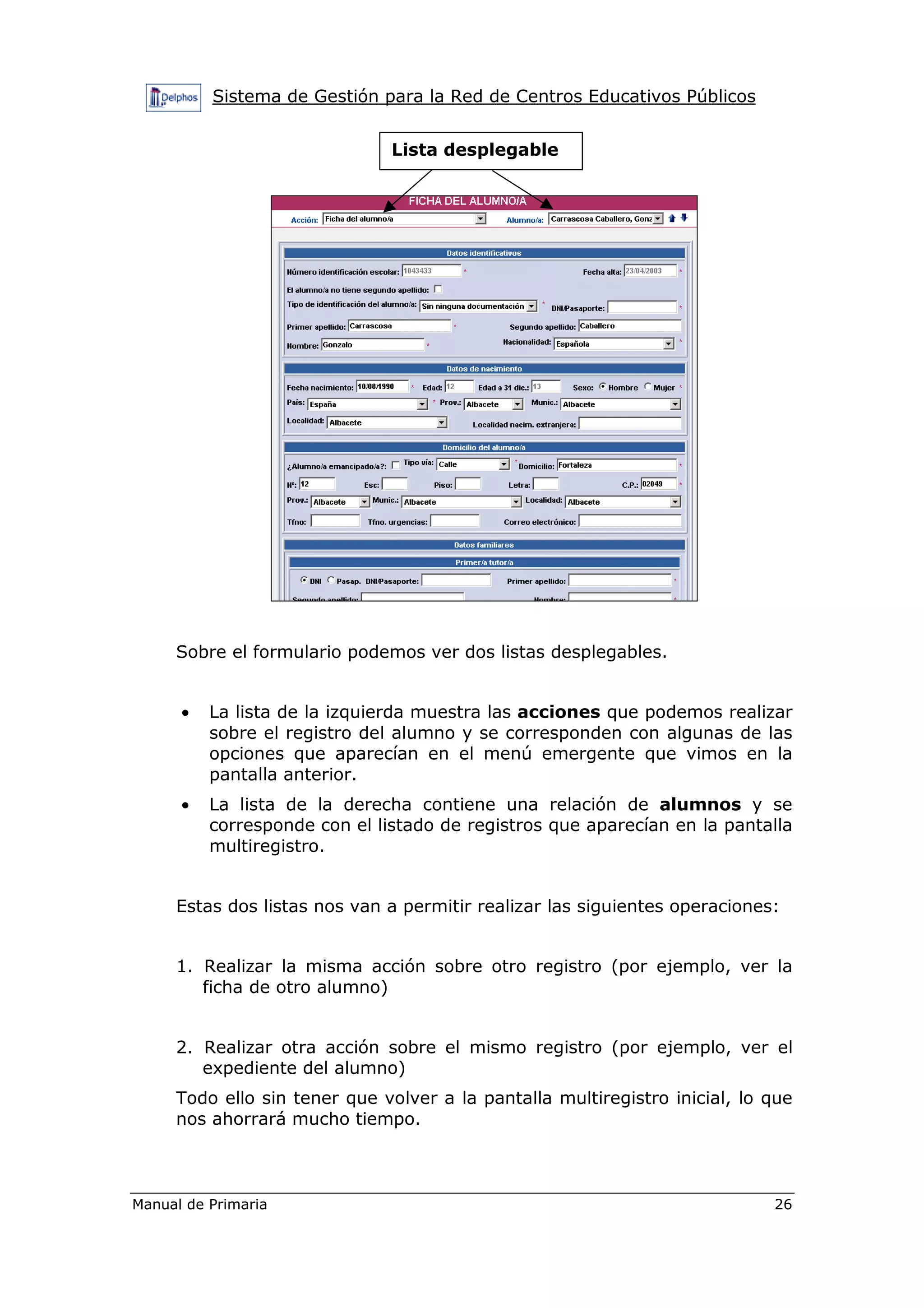 Sistema de Gestión para la Red de Centros Educativos Públicos
Manual de Primaria 26
Sobre el formulario podemos ver dos listas desplegables.
• La lista de la izquierda muestra las acciones que podemos realizar
sobre el registro del alumno y se corresponden con algunas de las
opciones que aparecían en el menú emergente que vimos en la
pantalla anterior.
• La lista de la derecha contiene una relación de alumnos y se
corresponde con el listado de registros que aparecían en la pantalla
multiregistro.
Estas dos listas nos van a permitir realizar las siguientes operaciones:
1. Realizar la misma acción sobre otro registro (por ejemplo, ver la
ficha de otro alumno)
2. Realizar otra acción sobre el mismo registro (por ejemplo, ver el
expediente del alumno)
Todo ello sin tener que volver a la pantalla multiregistro inicial, lo que
nos ahorrará mucho tiempo.
Lista desplegable
 