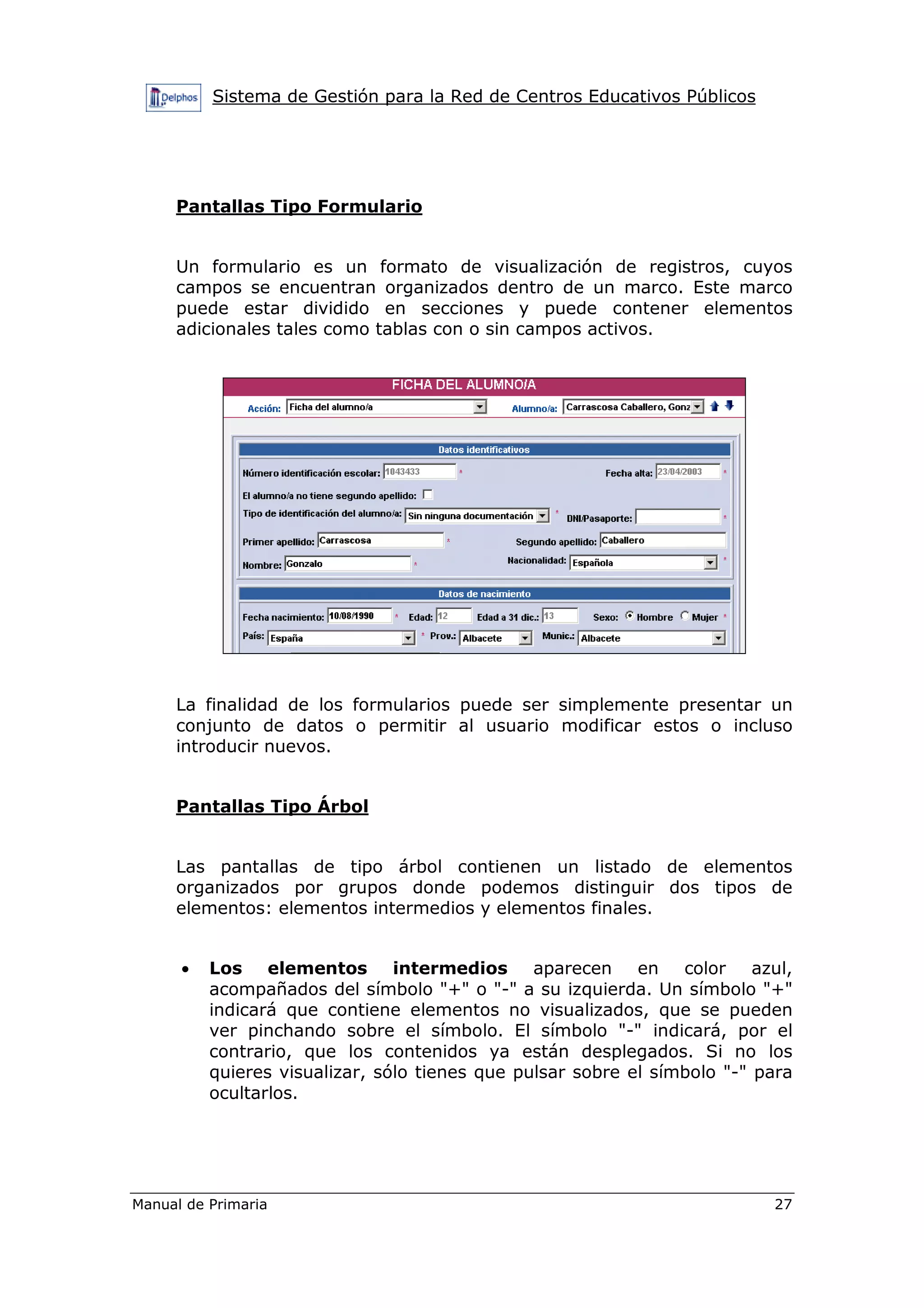 Sistema de Gestión para la Red de Centros Educativos Públicos
Manual de Primaria 27
Pantallas Tipo Formulario
Un formulario es un formato de visualización de registros, cuyos
campos se encuentran organizados dentro de un marco. Este marco
puede estar dividido en secciones y puede contener elementos
adicionales tales como tablas con o sin campos activos.
La finalidad de los formularios puede ser simplemente presentar un
conjunto de datos o permitir al usuario modificar estos o incluso
introducir nuevos.
Pantallas Tipo Árbol
Las pantallas de tipo árbol contienen un listado de elementos
organizados por grupos donde podemos distinguir dos tipos de
elementos: elementos intermedios y elementos finales.
• Los elementos intermedios aparecen en color azul,
acompañados del símbolo "+" o "-" a su izquierda. Un símbolo "+"
indicará que contiene elementos no visualizados, que se pueden
ver pinchando sobre el símbolo. El símbolo "-" indicará, por el
contrario, que los contenidos ya están desplegados. Si no los
quieres visualizar, sólo tienes que pulsar sobre el símbolo "-" para
ocultarlos.
 