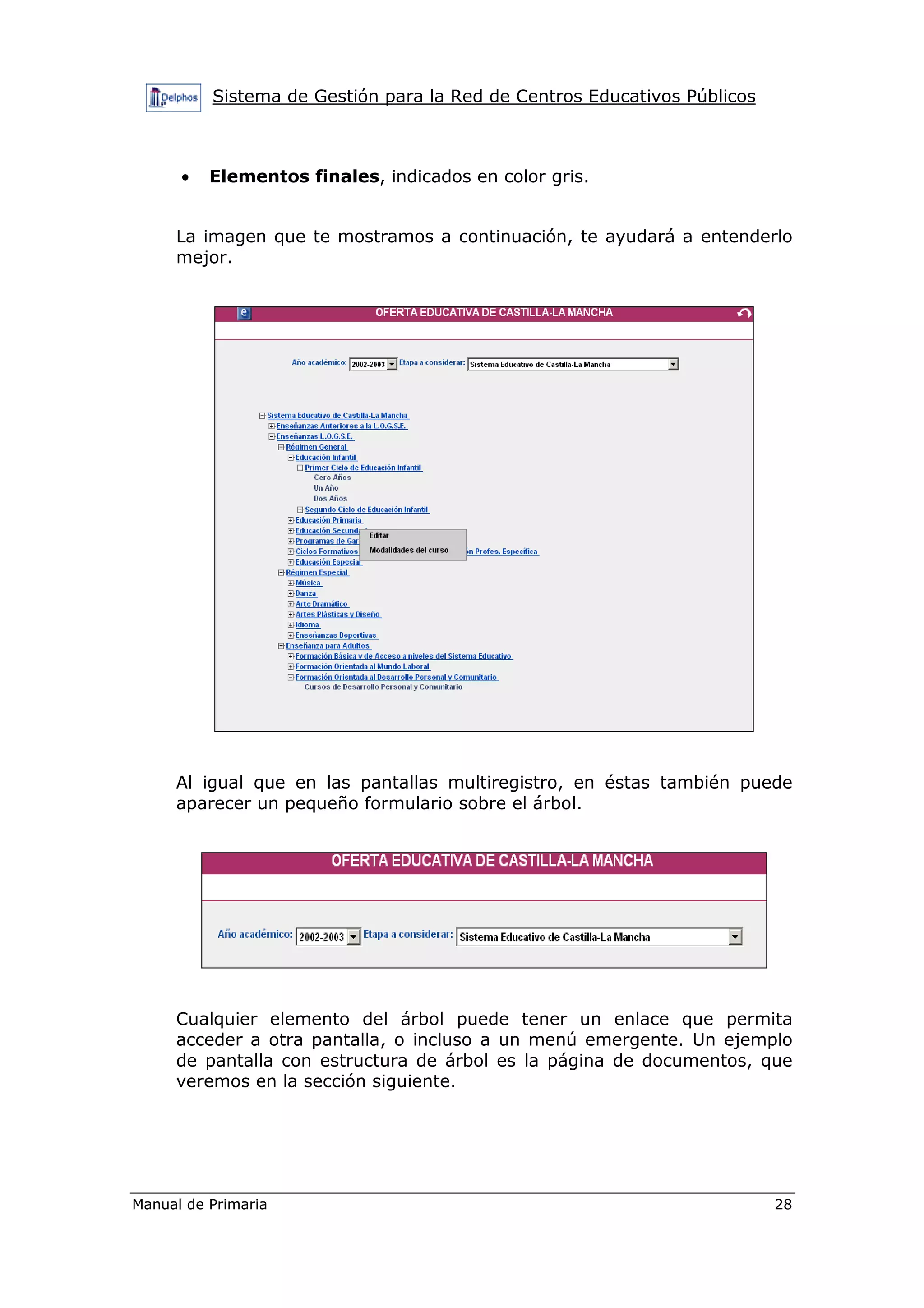 Sistema de Gestión para la Red de Centros Educativos Públicos
Manual de Primaria 28
• Elementos finales, indicados en color gris.
La imagen que te mostramos a continuación, te ayudará a entenderlo
mejor.
Al igual que en las pantallas multiregistro, en éstas también puede
aparecer un pequeño formulario sobre el árbol.
Cualquier elemento del árbol puede tener un enlace que permita
acceder a otra pantalla, o incluso a un menú emergente. Un ejemplo
de pantalla con estructura de árbol es la página de documentos, que
veremos en la sección siguiente.
 