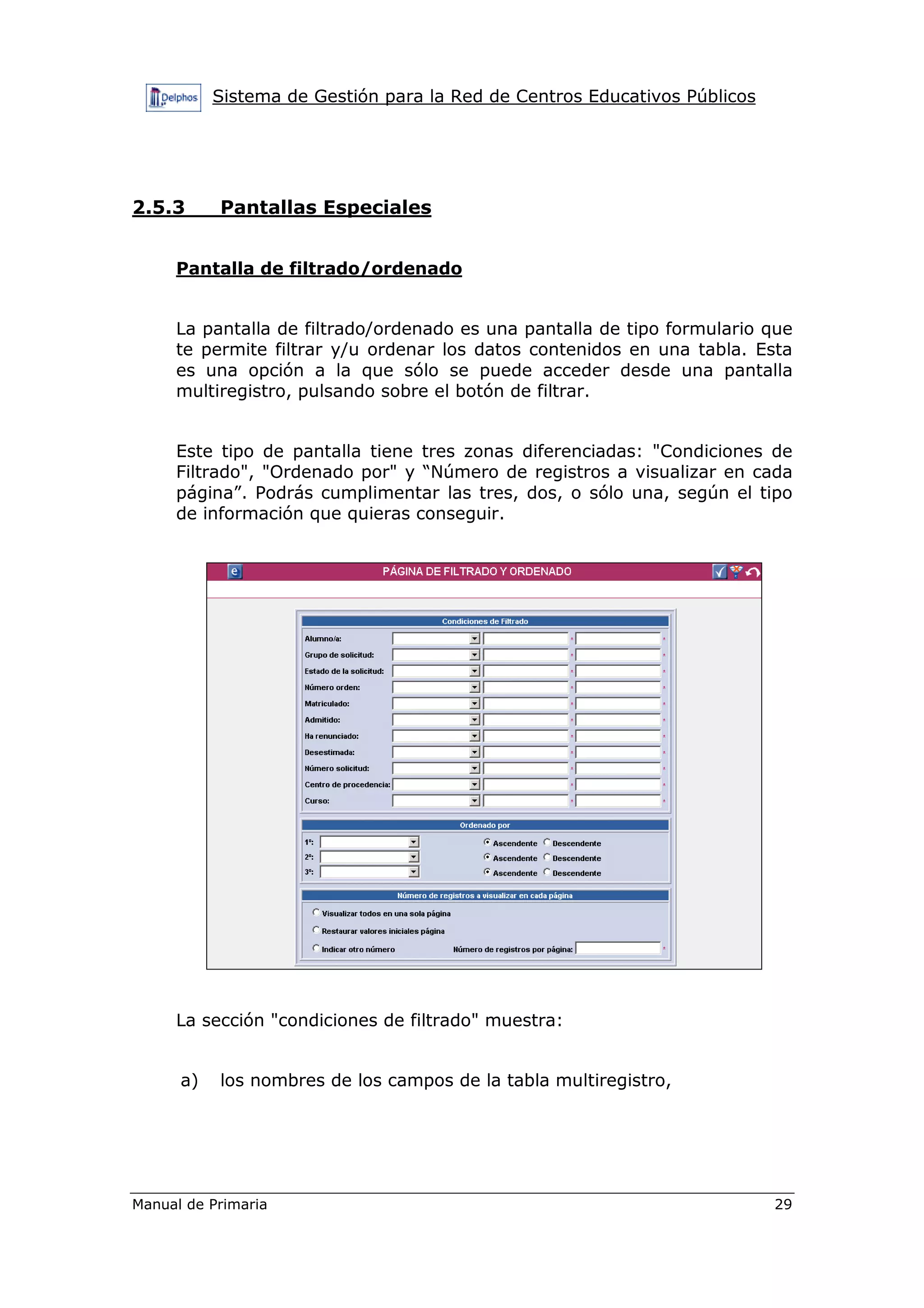 Sistema de Gestión para la Red de Centros Educativos Públicos
Manual de Primaria 29
2.5.3 Pantallas Especiales
Pantalla de filtrado/ordenado
La pantalla de filtrado/ordenado es una pantalla de tipo formulario que
te permite filtrar y/u ordenar los datos contenidos en una tabla. Esta
es una opción a la que sólo se puede acceder desde una pantalla
multiregistro, pulsando sobre el botón de filtrar.
Este tipo de pantalla tiene tres zonas diferenciadas: "Condiciones de
Filtrado", "Ordenado por" y “Número de registros a visualizar en cada
página”. Podrás cumplimentar las tres, dos, o sólo una, según el tipo
de información que quieras conseguir.
La sección "condiciones de filtrado" muestra:
a) los nombres de los campos de la tabla multiregistro,
 