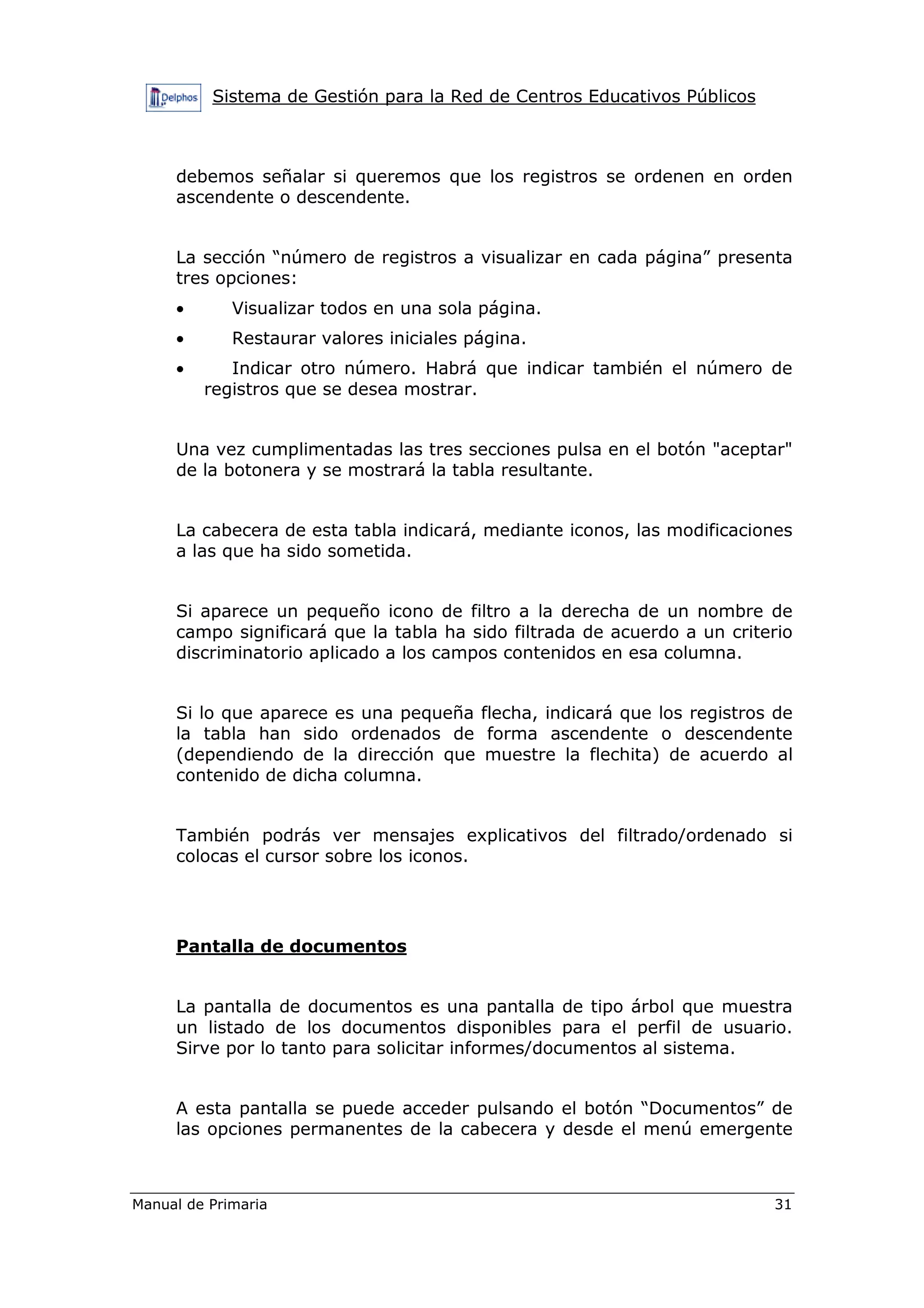 Sistema de Gestión para la Red de Centros Educativos Públicos
Manual de Primaria 31
debemos señalar si queremos que los registros se ordenen en orden
ascendente o descendente.
La sección “número de registros a visualizar en cada página” presenta
tres opciones:
• Visualizar todos en una sola página.
• Restaurar valores iniciales página.
• Indicar otro número. Habrá que indicar también el número de
registros que se desea mostrar.
Una vez cumplimentadas las tres secciones pulsa en el botón "aceptar"
de la botonera y se mostrará la tabla resultante.
La cabecera de esta tabla indicará, mediante iconos, las modificaciones
a las que ha sido sometida.
Si aparece un pequeño icono de filtro a la derecha de un nombre de
campo significará que la tabla ha sido filtrada de acuerdo a un criterio
discriminatorio aplicado a los campos contenidos en esa columna.
Si lo que aparece es una pequeña flecha, indicará que los registros de
la tabla han sido ordenados de forma ascendente o descendente
(dependiendo de la dirección que muestre la flechita) de acuerdo al
contenido de dicha columna.
También podrás ver mensajes explicativos del filtrado/ordenado si
colocas el cursor sobre los iconos.
Pantalla de documentos
La pantalla de documentos es una pantalla de tipo árbol que muestra
un listado de los documentos disponibles para el perfil de usuario.
Sirve por lo tanto para solicitar informes/documentos al sistema.
A esta pantalla se puede acceder pulsando el botón “Documentos” de
las opciones permanentes de la cabecera y desde el menú emergente
 