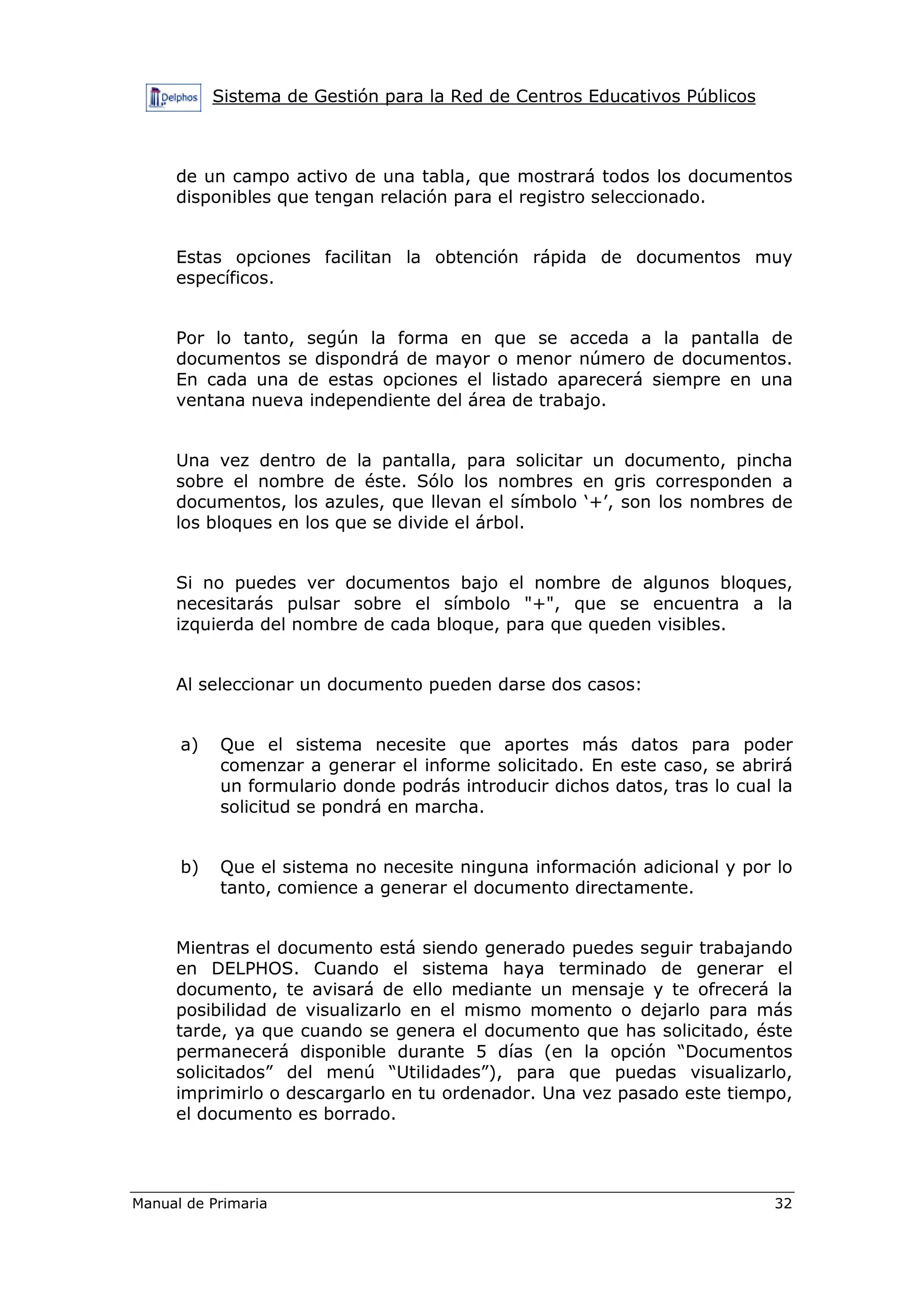 Sistema de Gestión para la Red de Centros Educativos Públicos
Manual de Primaria 32
de un campo activo de una tabla, que mostrará todos los documentos
disponibles que tengan relación para el registro seleccionado.
Estas opciones facilitan la obtención rápida de documentos muy
específicos.
Por lo tanto, según la forma en que se acceda a la pantalla de
documentos se dispondrá de mayor o menor número de documentos.
En cada una de estas opciones el listado aparecerá siempre en una
ventana nueva independiente del área de trabajo.
Una vez dentro de la pantalla, para solicitar un documento, pincha
sobre el nombre de éste. Sólo los nombres en gris corresponden a
documentos, los azules, que llevan el símbolo ‘+’, son los nombres de
los bloques en los que se divide el árbol.
Si no puedes ver documentos bajo el nombre de algunos bloques,
necesitarás pulsar sobre el símbolo "+", que se encuentra a la
izquierda del nombre de cada bloque, para que queden visibles.
Al seleccionar un documento pueden darse dos casos:
a) Que el sistema necesite que aportes más datos para poder
comenzar a generar el informe solicitado. En este caso, se abrirá
un formulario donde podrás introducir dichos datos, tras lo cual la
solicitud se pondrá en marcha.
b) Que el sistema no necesite ninguna información adicional y por lo
tanto, comience a generar el documento directamente.
Mientras el documento está siendo generado puedes seguir trabajando
en DELPHOS. Cuando el sistema haya terminado de generar el
documento, te avisará de ello mediante un mensaje y te ofrecerá la
posibilidad de visualizarlo en el mismo momento o dejarlo para más
tarde, ya que cuando se genera el documento que has solicitado, éste
permanecerá disponible durante 5 días (en la opción “Documentos
solicitados” del menú “Utilidades”), para que puedas visualizarlo,
imprimirlo o descargarlo en tu ordenador. Una vez pasado este tiempo,
el documento es borrado.
 