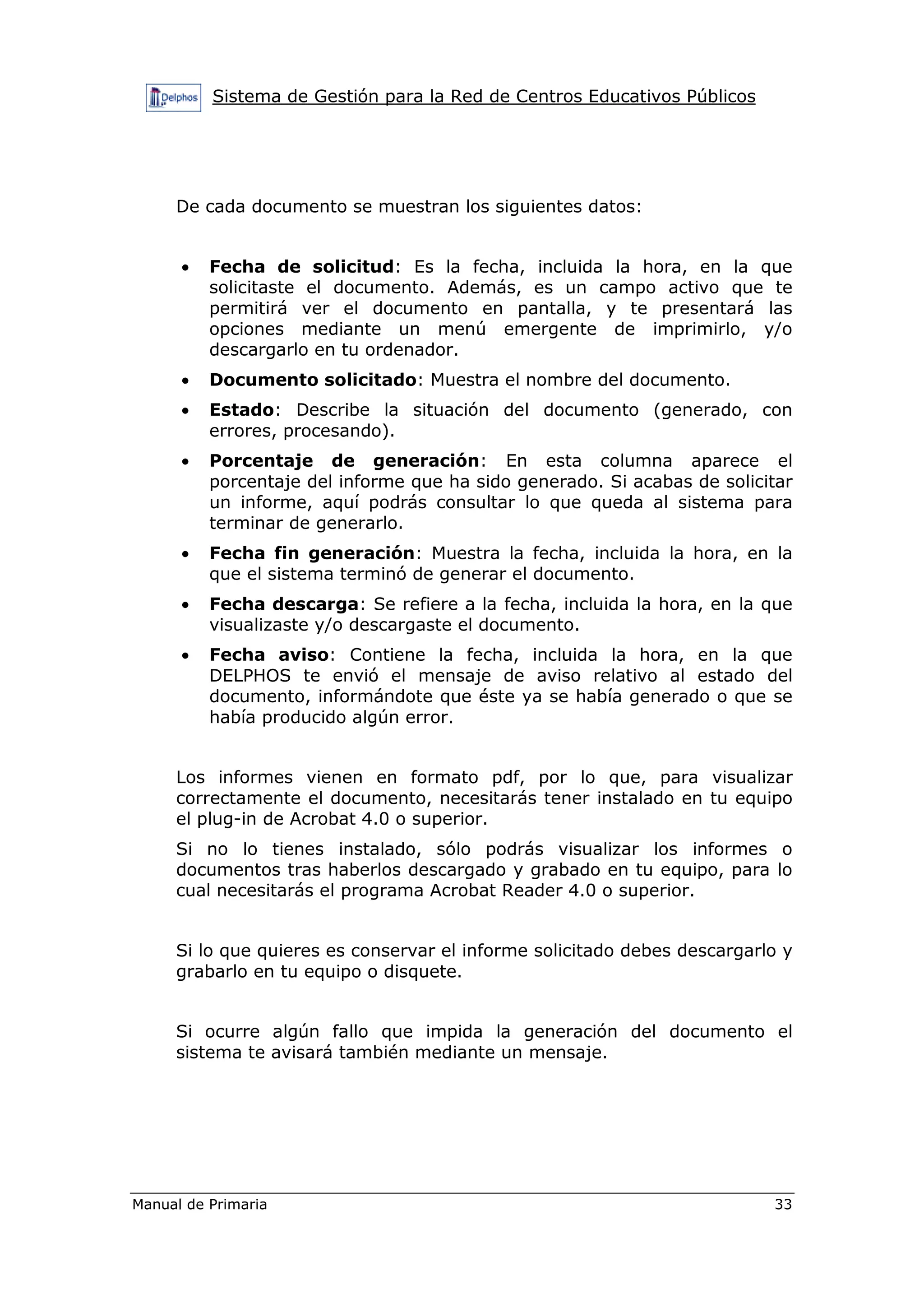 Sistema de Gestión para la Red de Centros Educativos Públicos
Manual de Primaria 33
De cada documento se muestran los siguientes datos:
• Fecha de solicitud: Es la fecha, incluida la hora, en la que
solicitaste el documento. Además, es un campo activo que te
permitirá ver el documento en pantalla, y te presentará las
opciones mediante un menú emergente de imprimirlo, y/o
descargarlo en tu ordenador.
• Documento solicitado: Muestra el nombre del documento.
• Estado: Describe la situación del documento (generado, con
errores, procesando).
• Porcentaje de generación: En esta columna aparece el
porcentaje del informe que ha sido generado. Si acabas de solicitar
un informe, aquí podrás consultar lo que queda al sistema para
terminar de generarlo.
• Fecha fin generación: Muestra la fecha, incluida la hora, en la
que el sistema terminó de generar el documento.
• Fecha descarga: Se refiere a la fecha, incluida la hora, en la que
visualizaste y/o descargaste el documento.
• Fecha aviso: Contiene la fecha, incluida la hora, en la que
DELPHOS te envió el mensaje de aviso relativo al estado del
documento, informándote que éste ya se había generado o que se
había producido algún error.
Los informes vienen en formato pdf, por lo que, para visualizar
correctamente el documento, necesitarás tener instalado en tu equipo
el plug-in de Acrobat 4.0 o superior.
Si no lo tienes instalado, sólo podrás visualizar los informes o
documentos tras haberlos descargado y grabado en tu equipo, para lo
cual necesitarás el programa Acrobat Reader 4.0 o superior.
Si lo que quieres es conservar el informe solicitado debes descargarlo y
grabarlo en tu equipo o disquete.
Si ocurre algún fallo que impida la generación del documento el
sistema te avisará también mediante un mensaje.
 
