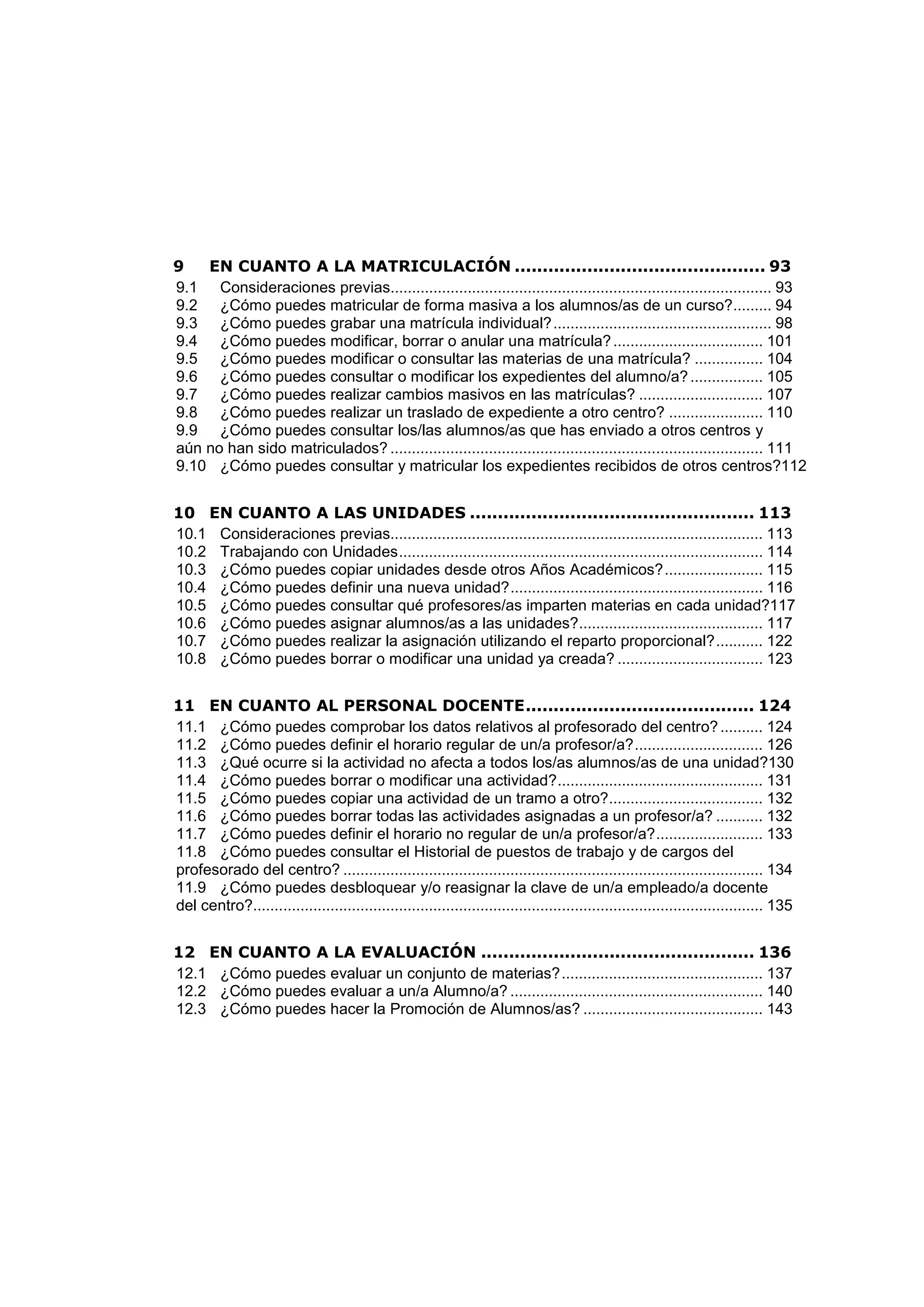 9 EN CUANTO A LA MATRICULACIÓN ............................................. 93
9.1 Consideraciones previas......................................................................................... 93
9.2 ¿Cómo puedes matricular de forma masiva a los alumnos/as de un curso?......... 94
9.3 ¿Cómo puedes grabar una matrícula individual?................................................... 98
9.4 ¿Cómo puedes modificar, borrar o anular una matrícula?................................... 101
9.5 ¿Cómo puedes modificar o consultar las materias de una matrícula? ................ 104
9.6 ¿Cómo puedes consultar o modificar los expedientes del alumno/a?................. 105
9.7 ¿Cómo puedes realizar cambios masivos en las matrículas? ............................. 107
9.8 ¿Cómo puedes realizar un traslado de expediente a otro centro? ...................... 110
9.9 ¿Cómo puedes consultar los/las alumnos/as que has enviado a otros centros y
aún no han sido matriculados? ....................................................................................... 111
9.10 ¿Cómo puedes consultar y matricular los expedientes recibidos de otros centros?112
10 EN CUANTO A LAS UNIDADES ................................................... 113
10.1 Consideraciones previas....................................................................................... 113
10.2 Trabajando con Unidades..................................................................................... 114
10.3 ¿Cómo puedes copiar unidades desde otros Años Académicos?....................... 115
10.4 ¿Cómo puedes definir una nueva unidad?........................................................... 116
10.5 ¿Cómo puedes consultar qué profesores/as imparten materias en cada unidad?117
10.6 ¿Cómo puedes asignar alumnos/as a las unidades?........................................... 117
10.7 ¿Cómo puedes realizar la asignación utilizando el reparto proporcional?........... 122
10.8 ¿Cómo puedes borrar o modificar una unidad ya creada? .................................. 123
11 EN CUANTO AL PERSONAL DOCENTE......................................... 124
11.1 ¿Cómo puedes comprobar los datos relativos al profesorado del centro?.......... 124
11.2 ¿Cómo puedes definir el horario regular de un/a profesor/a?.............................. 126
11.3 ¿Qué ocurre si la actividad no afecta a todos los/as alumnos/as de una unidad?130
11.4 ¿Cómo puedes borrar o modificar una actividad?................................................ 131
11.5 ¿Cómo puedes copiar una actividad de un tramo a otro?.................................... 132
11.6 ¿Cómo puedes borrar todas las actividades asignadas a un profesor/a? ........... 132
11.7 ¿Cómo puedes definir el horario no regular de un/a profesor/a?......................... 133
11.8 ¿Cómo puedes consultar el Historial de puestos de trabajo y de cargos del
profesorado del centro? .................................................................................................. 134
11.9 ¿Cómo puedes desbloquear y/o reasignar la clave de un/a empleado/a docente
del centro?....................................................................................................................... 135
12 EN CUANTO A LA EVALUACIÓN ................................................. 136
12.1 ¿Cómo puedes evaluar un conjunto de materias?............................................... 137
12.2 ¿Cómo puedes evaluar a un/a Alumno/a? ........................................................... 140
12.3 ¿Cómo puedes hacer la Promoción de Alumnos/as? .......................................... 143
 